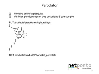 Percolator
 Primeiro definir a pesquisa
 Verificar, por documento, que pesquisas é que cumpre
PUT products/.percolator/high_ratings
{
"query" : {
"range": {
"ratings": {
"gte": 4
}
}
}
}
GET products/product/iPhone6s/_percolate
Elasticsearch 22
 