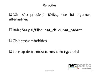 Relações
Não são possíveis JOINs, mas há algumas
alternativas
Relações pai/filho: has_child, has_parent
Objectos embebidos
Lookup de termos: terms com type e id
Elasticsearch 23
 