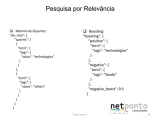  Máximo de disjuntas:
"dis_max": {
"queries": [
{
"term": {
"tags": {
"value": "technologies"
}
}
},
{
"term": {
"tags": {
"value": "others"
}
}
}
]
}
 Boosting:
"boosting": {
"positive": {
"term": {
"tags": "technologies"
}
},
"negative": {
"term": {
"tags": "books"
}
},
"negative_boost": 0.5
}
Elasticsearch 26
Pesquisa por Relevância
 