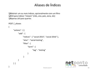 Aliases de Índices
Abstrair um ou mais índices, opcionalmente com um filtro
Útil para índices “móveis" (mês, ano, país, zona, etc)
Apenas útil para queries
POST /_aliases
{
"actions" : [ {
"add" : {
"indices" : [ "social-2015", "social-2016" ],
"alias" : "social-testing",
"filter" : {
"term" : {
"tag" : "testing"
}
}
}
} ]
} Elasticsearch 30
 