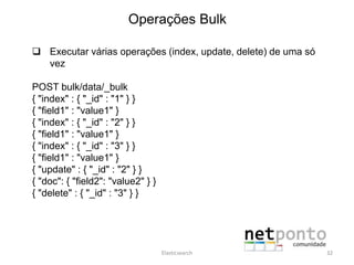 Operações Bulk
 Executar várias operações (index, update, delete) de uma só
vez
POST bulk/data/_bulk
{ "index" : { "_id" : "1" } }
{ "field1" : "value1" }
{ "index" : { "_id" : "2" } }
{ "field1" : "value1" }
{ "index" : { "_id" : "3" } }
{ "field1" : "value1" }
{ "update" : { "_id" : "2" } }
{ "doc": { "field2": "value2" } }
{ "delete" : { "_id" : "3" } }
Elasticsearch 32
 