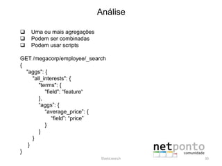 Análise
 Uma ou mais agregações
 Podem ser combinadas
 Podem usar scripts
GET /megacorp/employee/_search
{
"aggs": {
"all_interests": {
"terms": {
"field": “feature“
},
“aggs”: {
“average_price”: {
“field”: “price”
}
}
}
}
}
Elasticsearch 33
 