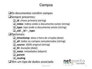 Campos
Os documentos contêm campos
Sempre presentes:
_id: chave primária (string)
_index: índice onde o documento existe (string)
_type: tipo onde o documento existe (string)
_uid: _id + _type
Opcionais:
_timestamp: data e hora de criação (date)
_all: todos os campos concatenados (string)
_source: JSON original (string)
_ttl: duração (date)
_meta: metadados (object)
_parent
_routing
Têm um tipo de dados associado
Elasticsearch 8
 