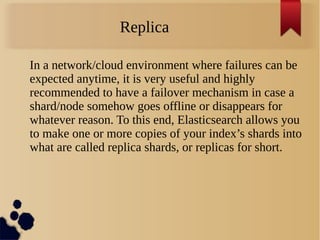Replica
In a network/cloud environment where failures can be
expected anytime, it is very useful and highly
recommended to have a failover mechanism in case a
shard/node somehow goes offline or disappears for
whatever reason. To this end, Elasticsearch allows you
to make one or more copies of your index’s shards into
what are called replica shards, or replicas for short.
 