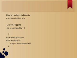 How to configure in Domain
static searchable = true
Custom Mapping
static searchability = {
}
For Excluding Property
static searchable = {
except = 'someUselessField'
}
 