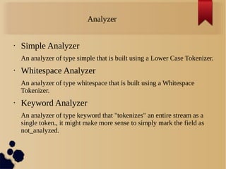 Analyzer
• Simple Analyzer
An analyzer of type simple that is built using a Lower Case Tokenizer.
• Whitespace Analyzer
An analyzer of type whitespace that is built using a Whitespace
Tokenizer.
• Keyword Analyzer
An analyzer of type keyword that "tokenizes" an entire stream as a
single token., it might make more sense to simply mark the field as
not_analyzed.
 