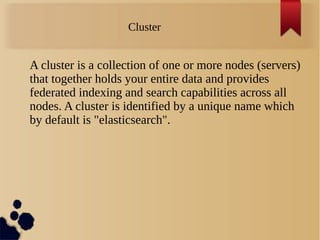 Cluster
A cluster is a collection of one or more nodes (servers)
that together holds your entire data and provides
federated indexing and search capabilities across all
nodes. A cluster is identified by a unique name which
by default is "elasticsearch".
 