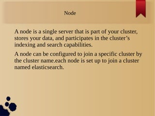 Node
A node is a single server that is part of your cluster,
stores your data, and participates in the cluster’s
indexing and search capabilities.
A node can be configured to join a specific cluster by
the cluster name.each node is set up to join a cluster
named elasticsearch.
 