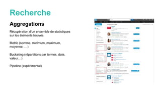 Recherche
Aggregations
Récupération d’un ensemble de statistiques
sur les éléments trouvés.
Metric (somme, minimum, maximum,
moyenne, …)
Bucketing (répartitions par termes, date,
valeur…)
Pipeline (expérimental)
 
