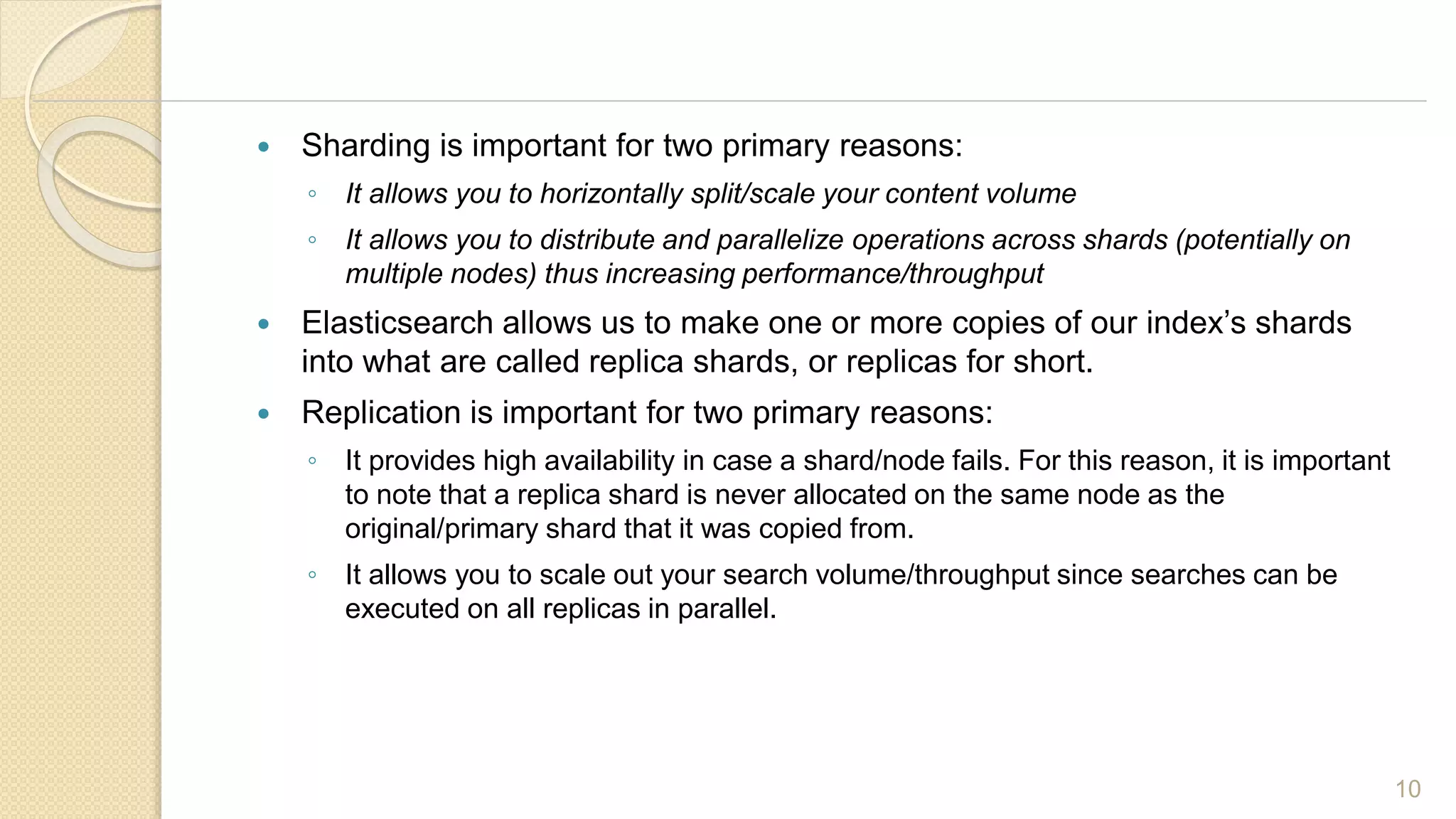 Sharding is important for two primary reasons:
◦ It allows you to horizontally split/scale your content volume
◦ It allows you to distribute and parallelize operations across shards (potentially on
multiple nodes) thus increasing performance/throughput
 Elasticsearch allows us to make one or more copies of our index’s shards
into what are called replica shards, or replicas for short.
 Replication is important for two primary reasons:
◦ It provides high availability in case a shard/node fails. For this reason, it is important
to note that a replica shard is never allocated on the same node as the
original/primary shard that it was copied from.
◦ It allows you to scale out your search volume/throughput since searches can be
executed on all replicas in parallel.
10
 