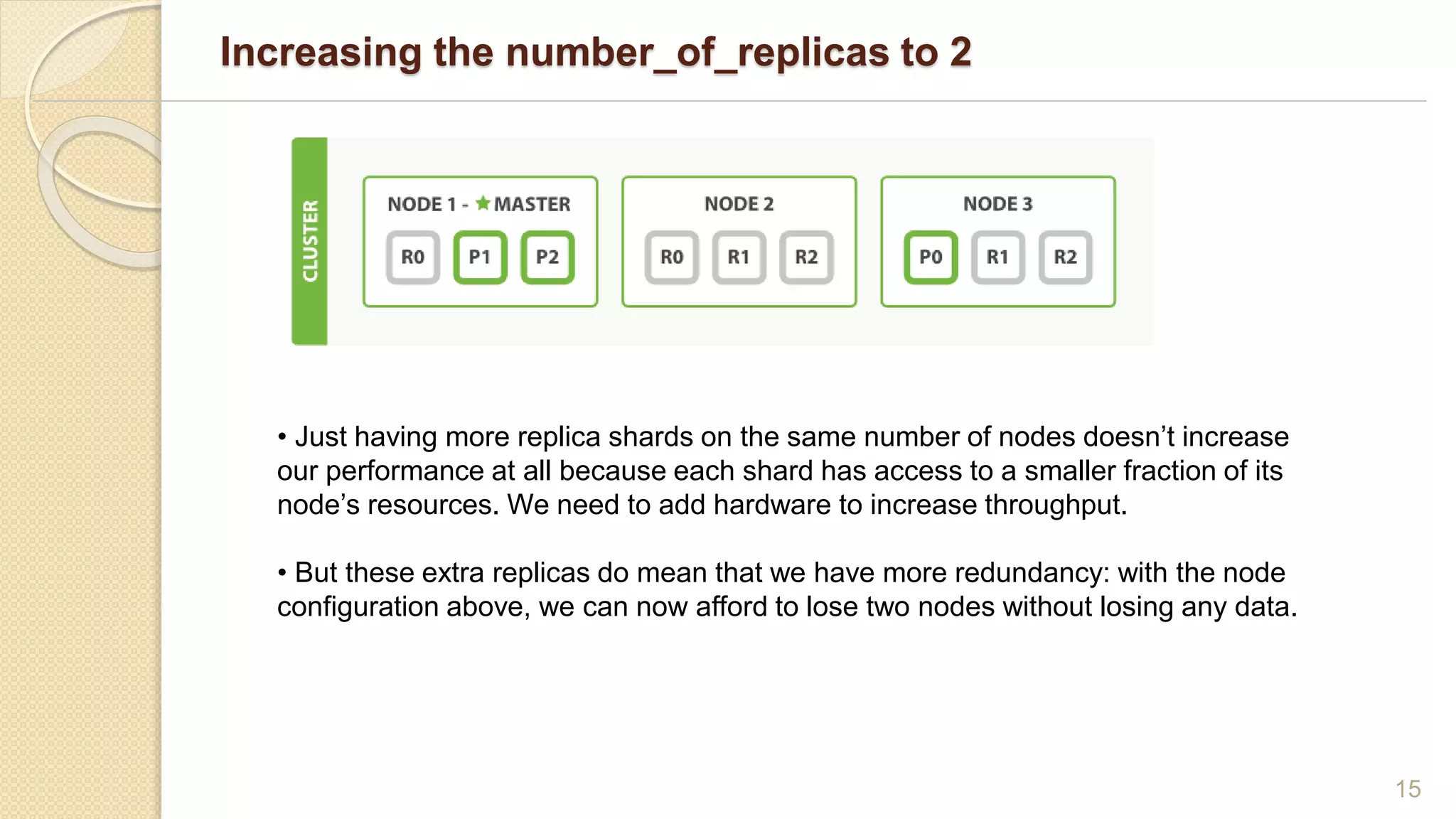 Increasing the number_of_replicas to 2
15
• Just having more replica shards on the same number of nodes doesn’t increase
our performance at all because each shard has access to a smaller fraction of its
node’s resources. We need to add hardware to increase throughput.
• But these extra replicas do mean that we have more redundancy: with the node
configuration above, we can now afford to lose two nodes without losing any data.
 
