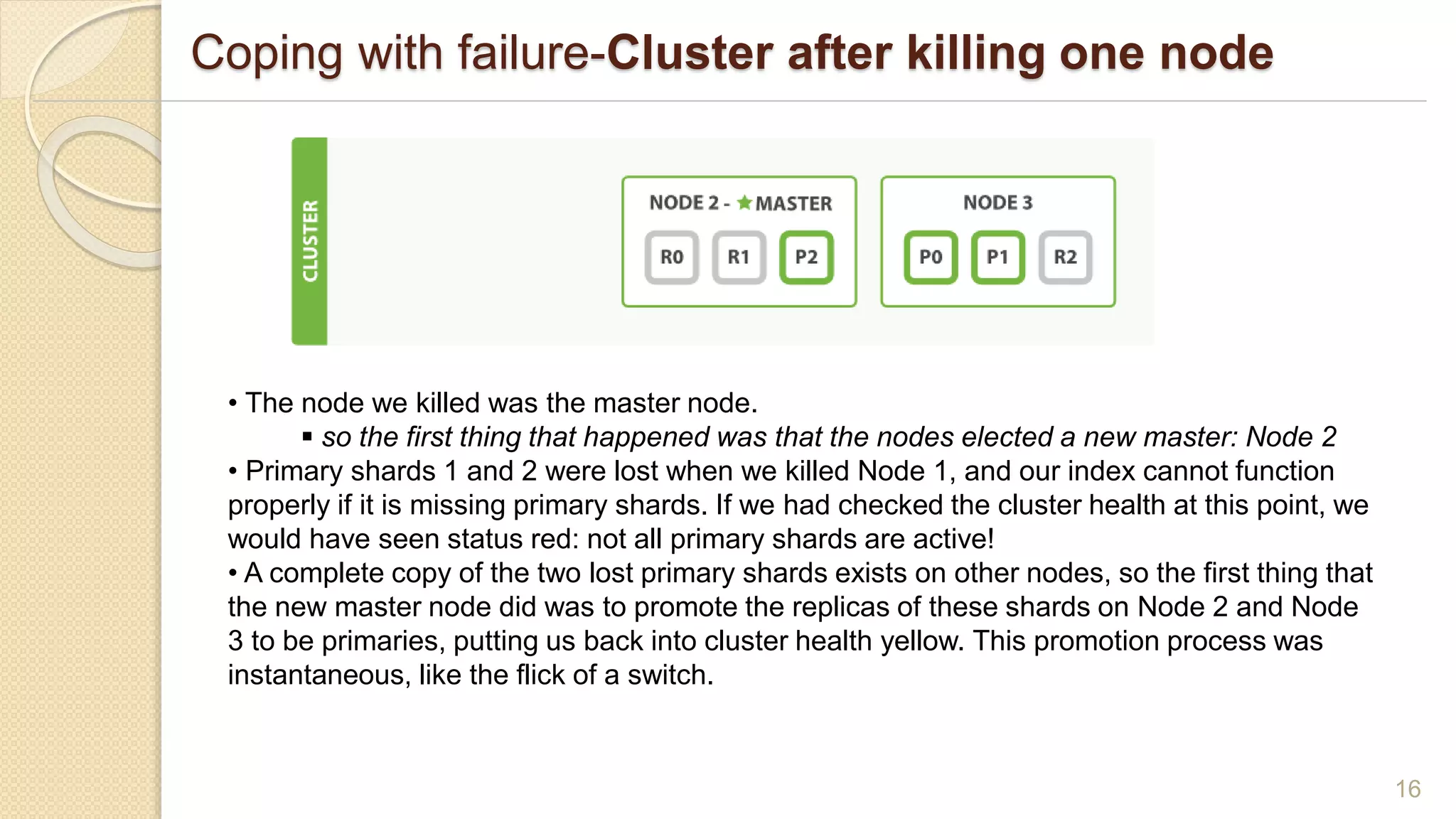Coping with failure-Cluster after killing one node
16
• The node we killed was the master node.
 so the first thing that happened was that the nodes elected a new master: Node 2
• Primary shards 1 and 2 were lost when we killed Node 1, and our index cannot function
properly if it is missing primary shards. If we had checked the cluster health at this point, we
would have seen status red: not all primary shards are active!
• A complete copy of the two lost primary shards exists on other nodes, so the first thing that
the new master node did was to promote the replicas of these shards on Node 2 and Node
3 to be primaries, putting us back into cluster health yellow. This promotion process was
instantaneous, like the flick of a switch.
 