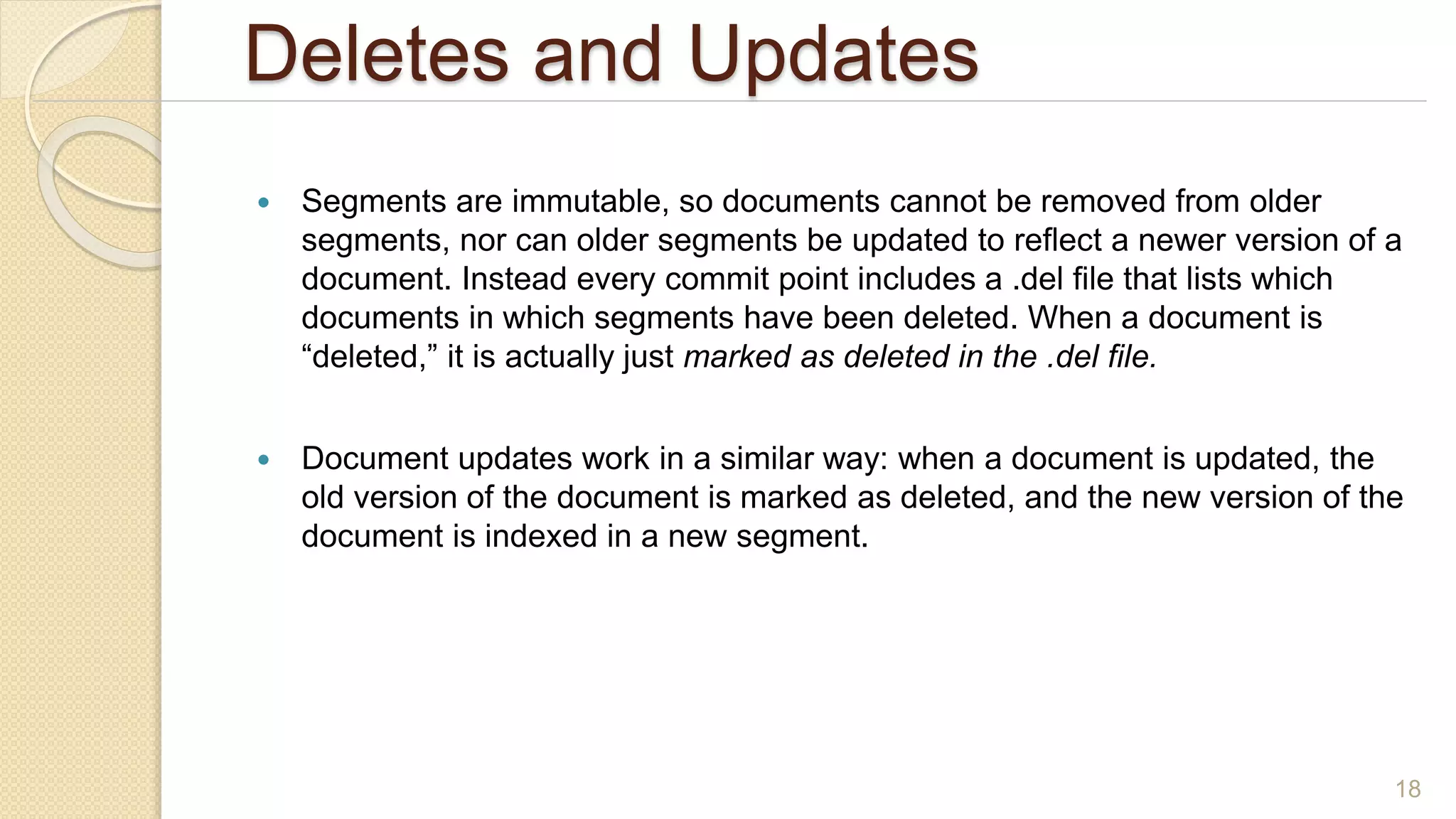 Deletes and Updates
 Segments are immutable, so documents cannot be removed from older
segments, nor can older segments be updated to reflect a newer version of a
document. Instead every commit point includes a .del file that lists which
documents in which segments have been deleted. When a document is
“deleted,” it is actually just marked as deleted in the .del file.
 Document updates work in a similar way: when a document is updated, the
old version of the document is marked as deleted, and the new version of the
document is indexed in a new segment.
18
 