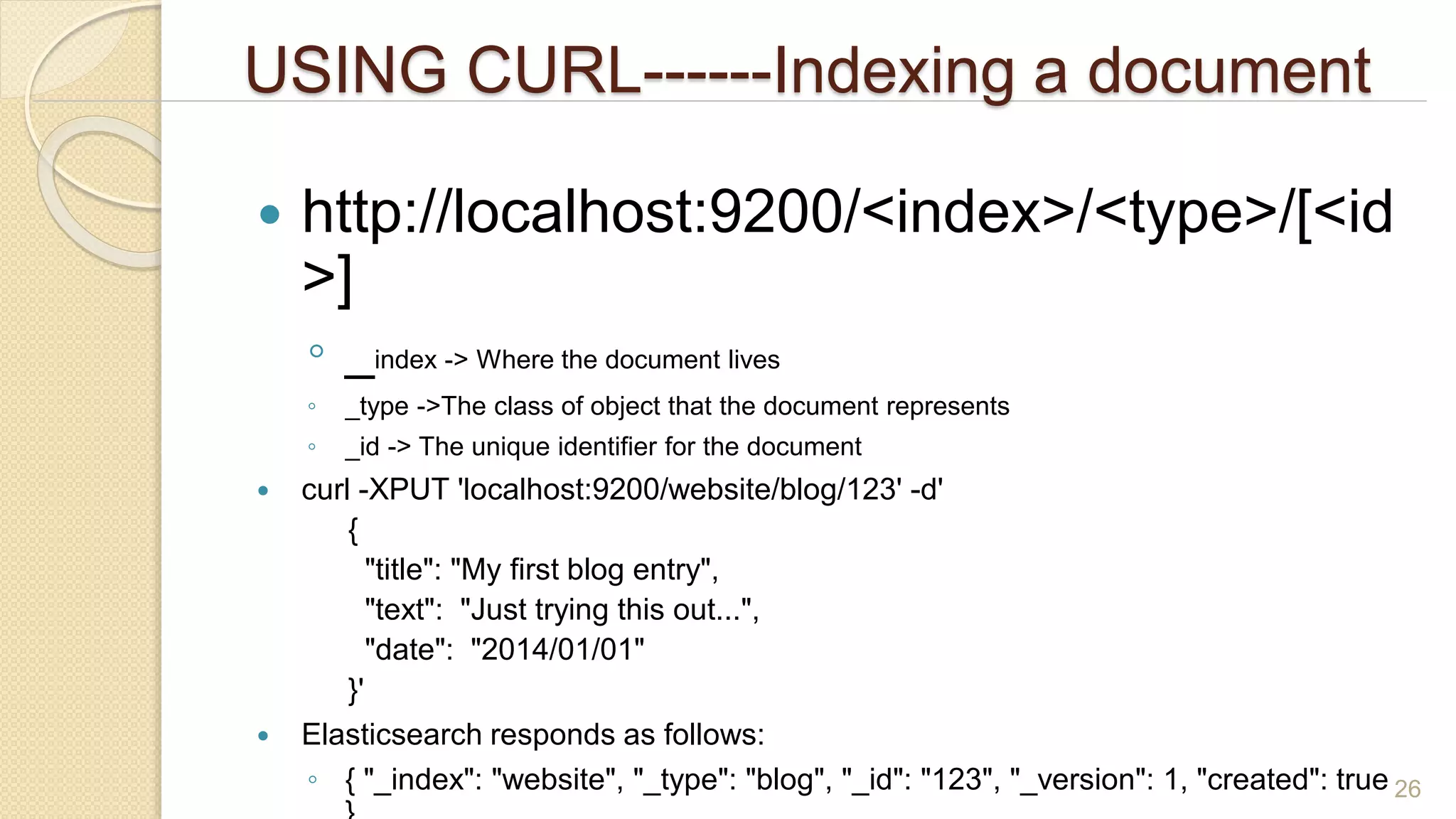 USING CURL------Indexing a document
 http://localhost:9200/<index>/<type>/[<id
>]
◦ _index -> Where the document lives
◦ _type ->The class of object that the document represents
◦ _id -> The unique identifier for the document
 curl -XPUT 'localhost:9200/website/blog/123' -d'
{
"title": "My first blog entry",
"text": "Just trying this out...",
"date": "2014/01/01"
}'
 Elasticsearch responds as follows:
◦ { "_index": "website", "_type": "blog", "_id": "123", "_version": 1, "created": true 26
 