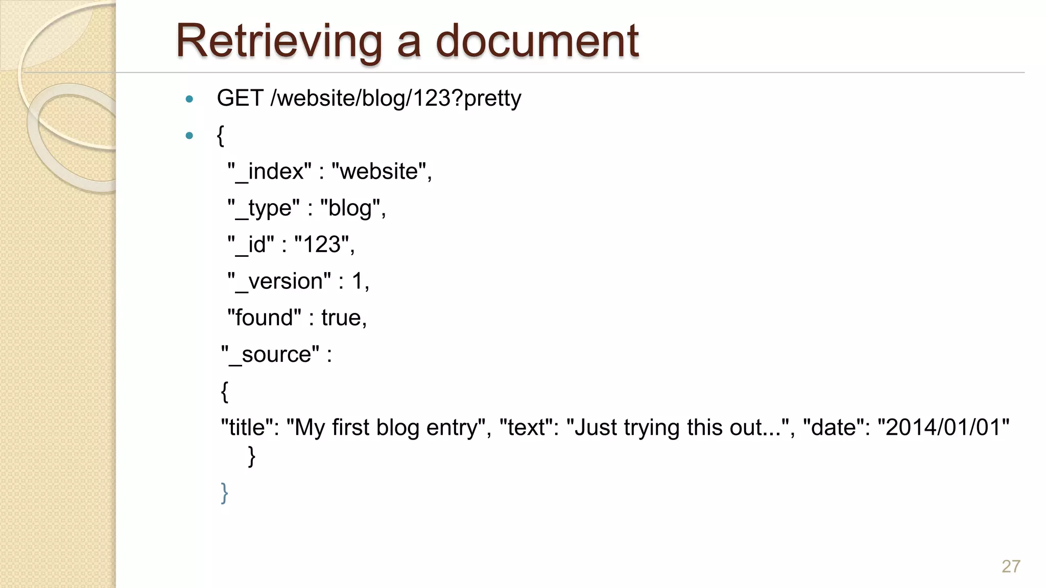 Retrieving a document
 GET /website/blog/123?pretty
 {
"_index" : "website",
"_type" : "blog",
"_id" : "123",
"_version" : 1,
"found" : true,
"_source" :
{
"title": "My first blog entry", "text": "Just trying this out...", "date": "2014/01/01"
}
}
27
 