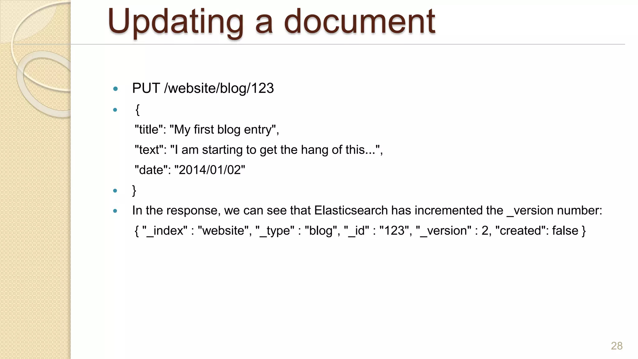 Updating a document
 PUT /website/blog/123
 {
"title": "My first blog entry",
"text": "I am starting to get the hang of this...",
"date": "2014/01/02"
 }
 In the response, we can see that Elasticsearch has incremented the _version number:
{ "_index" : "website", "_type" : "blog", "_id" : "123", "_version" : 2, "created": false }
28
 