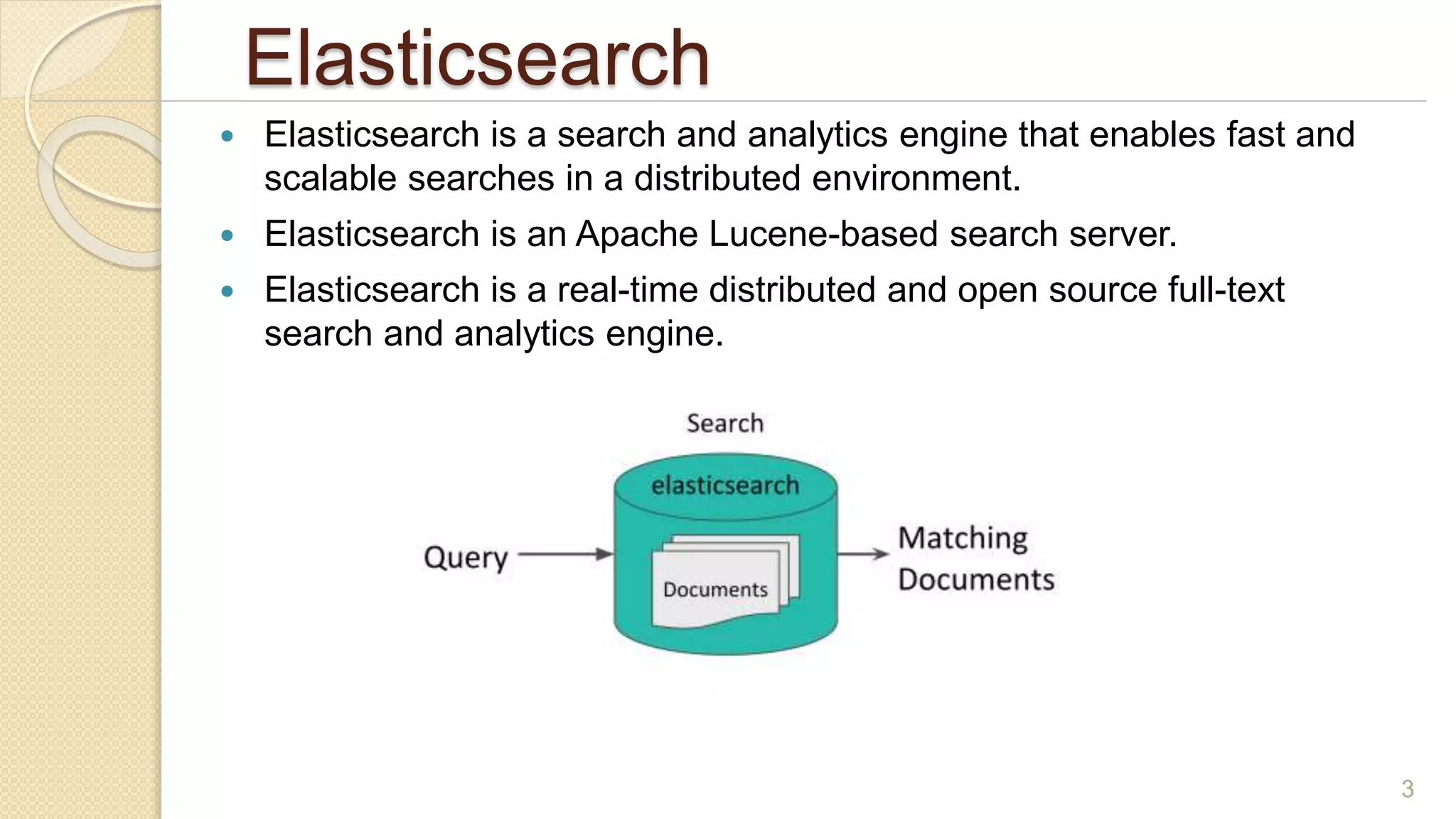 Elasticsearch
 Elasticsearch is a search and analytics engine that enables fast and
scalable searches in a distributed environment.
 Elasticsearch is an Apache Lucene-based search server.
 Elasticsearch is a real-time distributed and open source full-text
search and analytics engine.
3
 