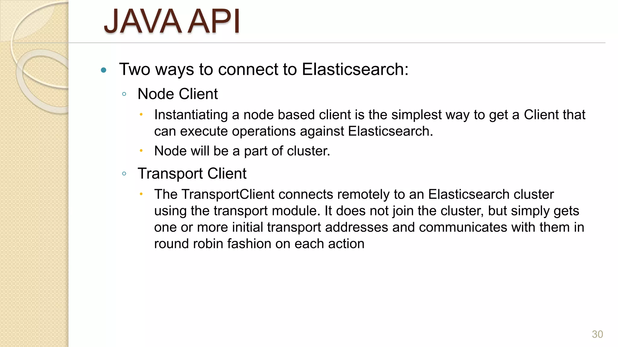 JAVA API
 Two ways to connect to Elasticsearch:
◦ Node Client
 Instantiating a node based client is the simplest way to get a Client that
can execute operations against Elasticsearch.
 Node will be a part of cluster.
◦ Transport Client
 The TransportClient connects remotely to an Elasticsearch cluster
using the transport module. It does not join the cluster, but simply gets
one or more initial transport addresses and communicates with them in
round robin fashion on each action
30
 