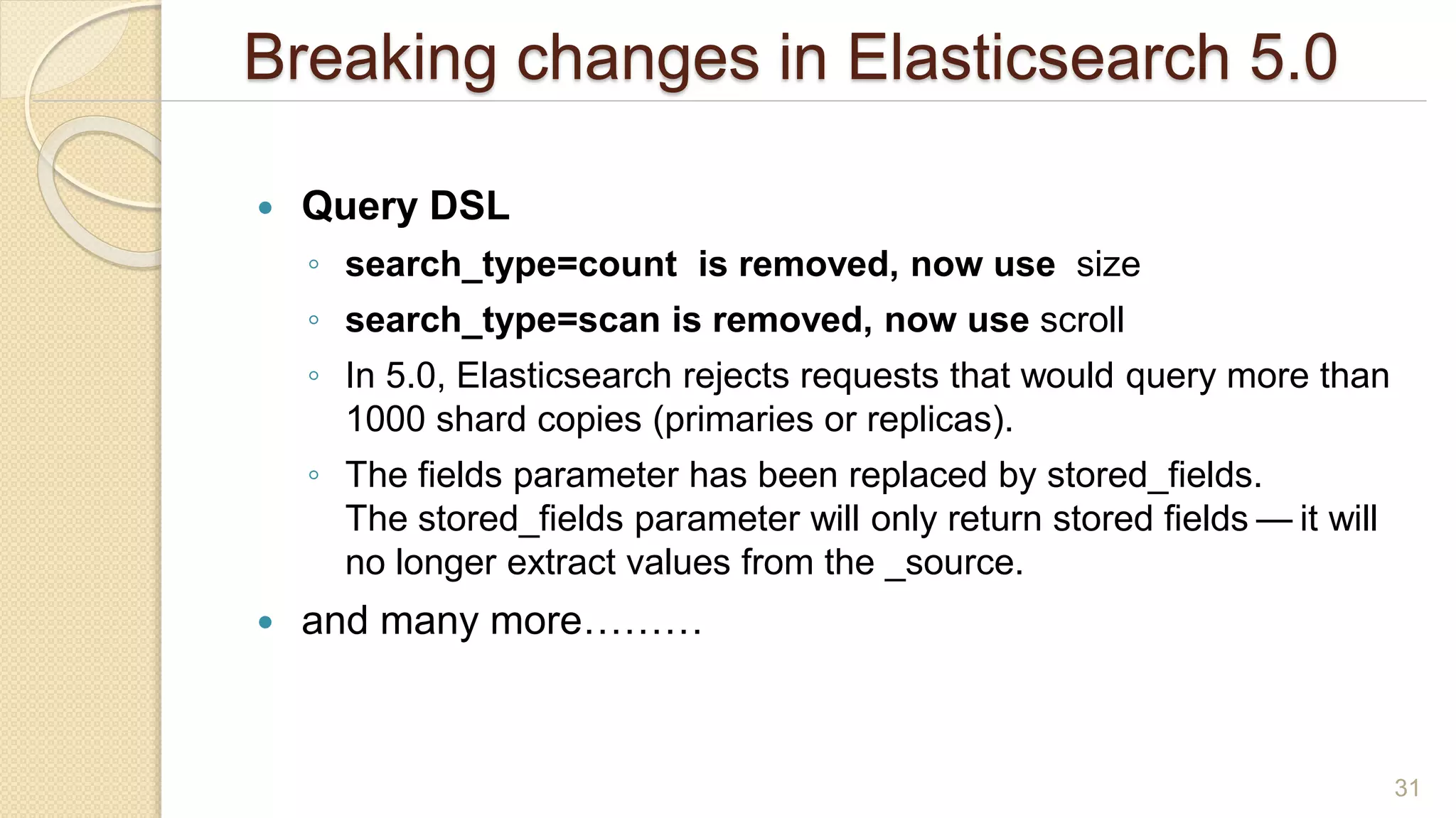Breaking changes in Elasticsearch 5.0
 Query DSL
◦ search_type=count is removed, now use size
◦ search_type=scan is removed, now use scroll
◦ In 5.0, Elasticsearch rejects requests that would query more than
1000 shard copies (primaries or replicas).
◦ The fields parameter has been replaced by stored_fields.
The stored_fields parameter will only return stored fields — it will
no longer extract values from the _source.
 and many more………
31
 