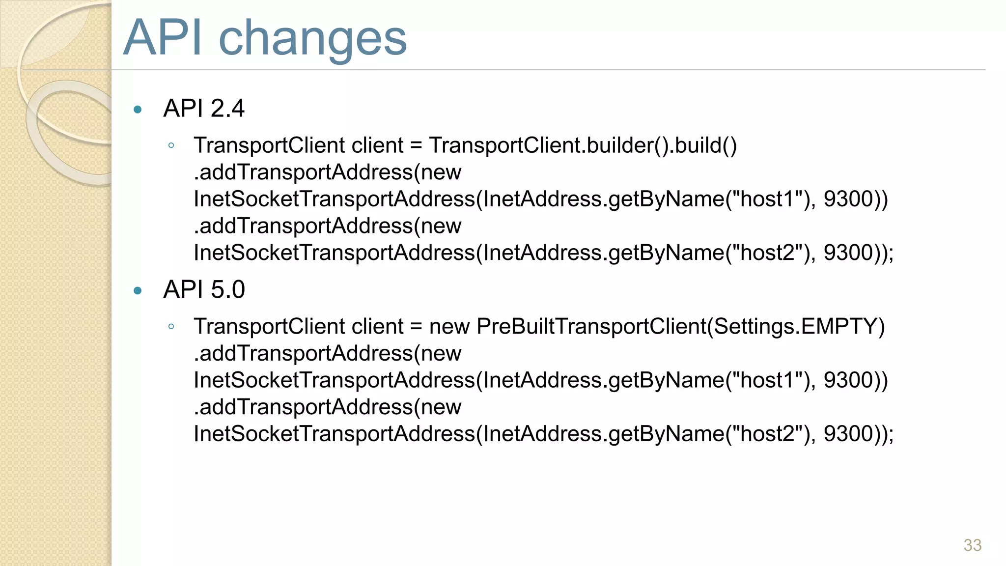  API 2.4
◦ TransportClient client = TransportClient.builder().build()
.addTransportAddress(new
InetSocketTransportAddress(InetAddress.getByName("host1"), 9300))
.addTransportAddress(new
InetSocketTransportAddress(InetAddress.getByName("host2"), 9300));
 API 5.0
◦ TransportClient client = new PreBuiltTransportClient(Settings.EMPTY)
.addTransportAddress(new
InetSocketTransportAddress(InetAddress.getByName("host1"), 9300))
.addTransportAddress(new
InetSocketTransportAddress(InetAddress.getByName("host2"), 9300));
33
API changes
 