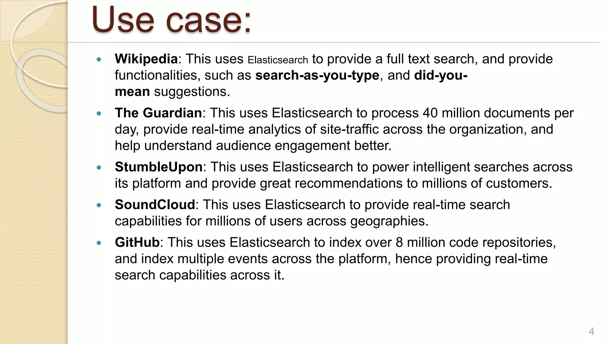 Use case:
 Wikipedia: This uses Elasticsearch to provide a full text search, and provide
functionalities, such as search-as-you-type, and did-you-
mean suggestions.
 The Guardian: This uses Elasticsearch to process 40 million documents per
day, provide real-time analytics of site-traffic across the organization, and
help understand audience engagement better.
 StumbleUpon: This uses Elasticsearch to power intelligent searches across
its platform and provide great recommendations to millions of customers.
 SoundCloud: This uses Elasticsearch to provide real-time search
capabilities for millions of users across geographies.
 GitHub: This uses Elasticsearch to index over 8 million code repositories,
and index multiple events across the platform, hence providing real-time
search capabilities across it.
4
 
