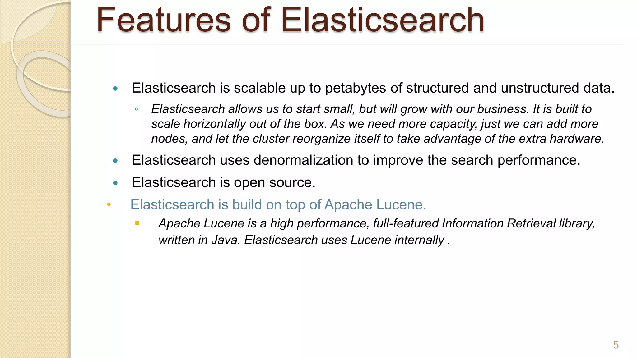Features of Elasticsearch
 Elasticsearch is scalable up to petabytes of structured and unstructured data.
◦ Elasticsearch allows us to start small, but will grow with our business. It is built to
scale horizontally out of the box. As we need more capacity, just we can add more
nodes, and let the cluster reorganize itself to take advantage of the extra hardware.
 Elasticsearch uses denormalization to improve the search performance.
 Elasticsearch is open source.
• Elasticsearch is build on top of Apache Lucene.
 Apache Lucene is a high performance, full-featured Information Retrieval library,
written in Java. Elasticsearch uses Lucene internally .to build its state of the art
distributed search and analytics capabilities.
5
 
