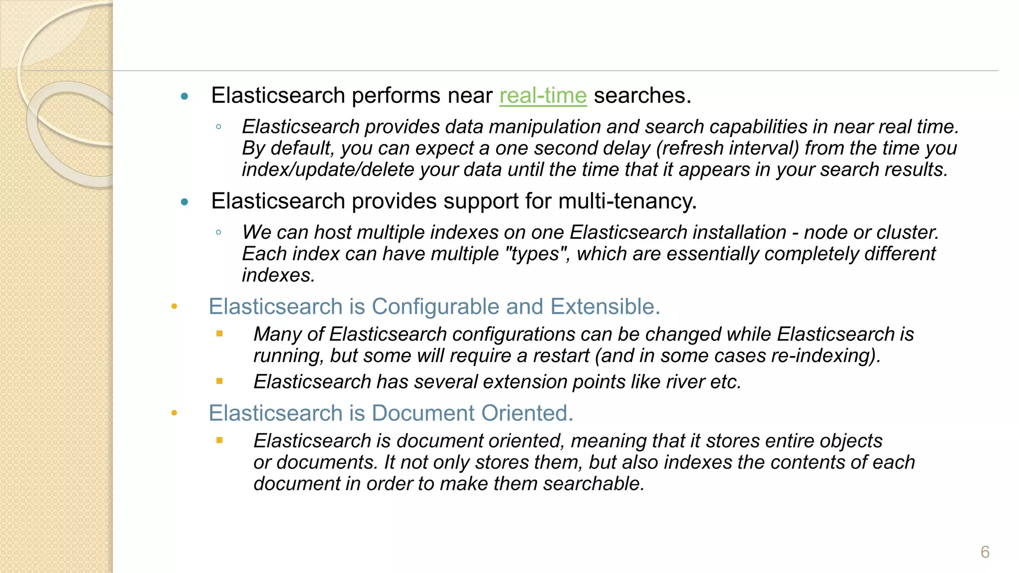  Elasticsearch performs near real-time searches.
◦ Elasticsearch provides data manipulation and search capabilities in near real time.
By default, you can expect a one second delay (refresh interval) from the time you
index/update/delete your data until the time that it appears in your search results.
 Elasticsearch provides support for multi-tenancy.
◦ We can host multiple indexes on one Elasticsearch installation - node or cluster.
Each index can have multiple "types", which are essentially completely different
indexes.
• Elasticsearch is Configurable and Extensible.
 Many of Elasticsearch configurations can be changed while Elasticsearch is
running, but some will require a restart (and in some cases re-indexing).
 Elasticsearch has several extension points like river etc.
• Elasticsearch is Document Oriented.
 Elasticsearch is document oriented, meaning that it stores entire objects
or documents. It not only stores them, but also indexes the contents of each
document in order to make them searchable.
6
 