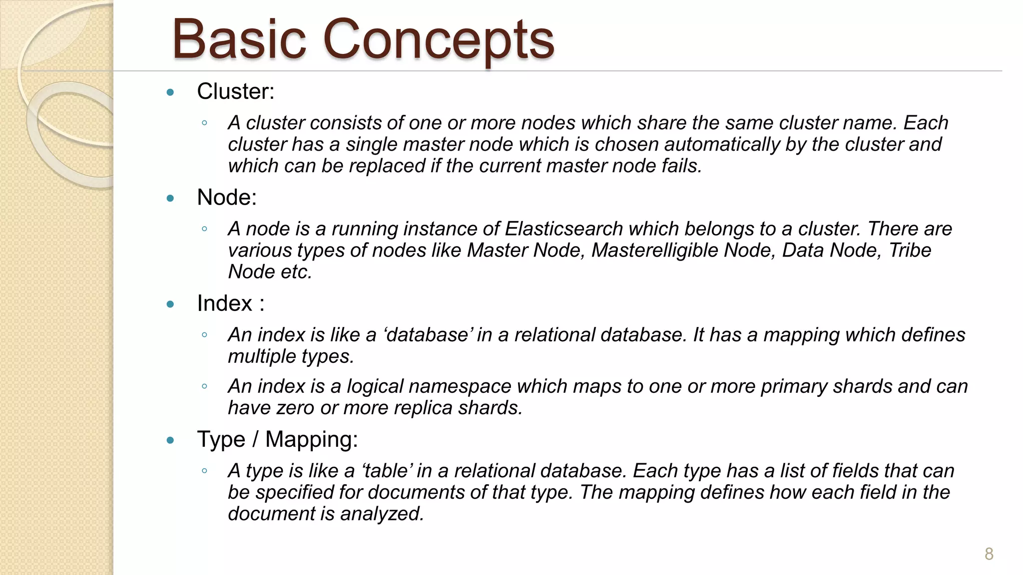 Basic Concepts
 Cluster:
◦ A cluster consists of one or more nodes which share the same cluster name. Each
cluster has a single master node which is chosen automatically by the cluster and
which can be replaced if the current master node fails.
 Node:
◦ A node is a running instance of Elasticsearch which belongs to a cluster. There are
various types of nodes like Master Node, Masterelligible Node, Data Node, Tribe
Node etc.
 Index :
◦ An index is like a ‘database’ in a relational database. It has a mapping which defines
multiple types.
◦ An index is a logical namespace which maps to one or more primary shards and can
have zero or more replica shards.
 Type / Mapping:
◦ A type is like a ‘table’ in a relational database. Each type has a list of fields that can
be specified for documents of that type. The mapping defines how each field in the
document is analyzed.
8
 