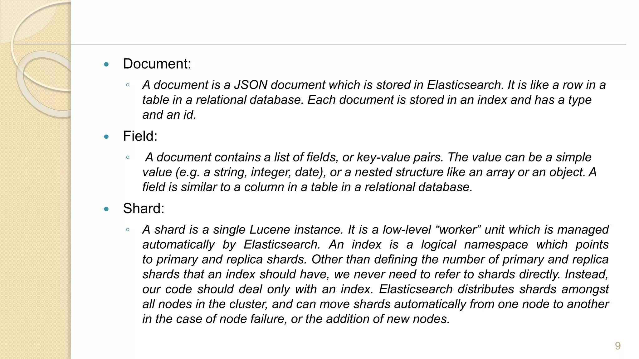  Document:
◦ A document is a JSON document which is stored in Elasticsearch. It is like a row in a
table in a relational database. Each document is stored in an index and has a type
and an id.
 Field:
◦ A document contains a list of fields, or key-value pairs. The value can be a simple
value (e.g. a string, integer, date), or a nested structure like an array or an object. A
field is similar to a column in a table in a relational database.
 Shard:
◦ A shard is a single Lucene instance. It is a low-level “worker” unit which is managed
automatically by Elasticsearch. An index is a logical namespace which points
to primary and replica shards. Other than defining the number of primary and replica
shards that an index should have, we never need to refer to shards directly. Instead,
our code should deal only with an index. Elasticsearch distributes shards amongst
all nodes in the cluster, and can move shards automatically from one node to another
in the case of node failure, or the addition of new nodes.
9
 