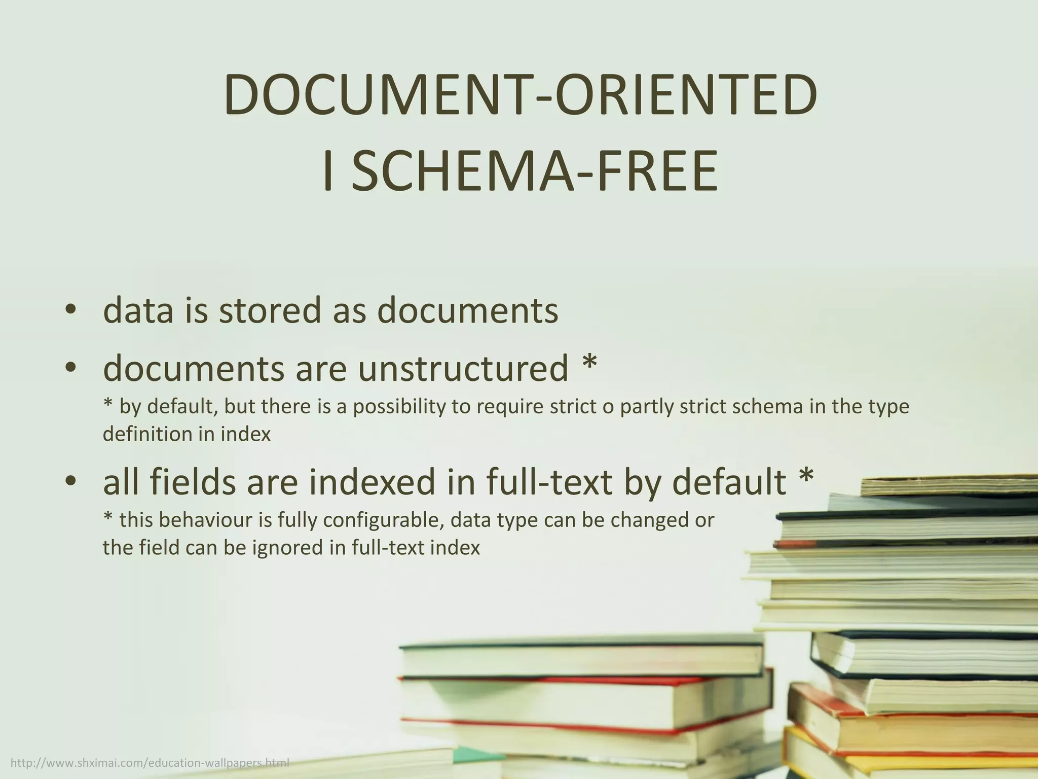 DOCUMENT-ORIENTED
I SCHEMA-FREE
• data is stored as documents
• documents are unstructured *
* by default, but there is a possibility to require strict o partly strict schema in the type
definition in index
• all fields are indexed in full-text by default *
* this behaviour is fully configurable, data type can be changed or
the field can be ignored in full-text index
http://www.shximai.com/education-wallpapers.html
 