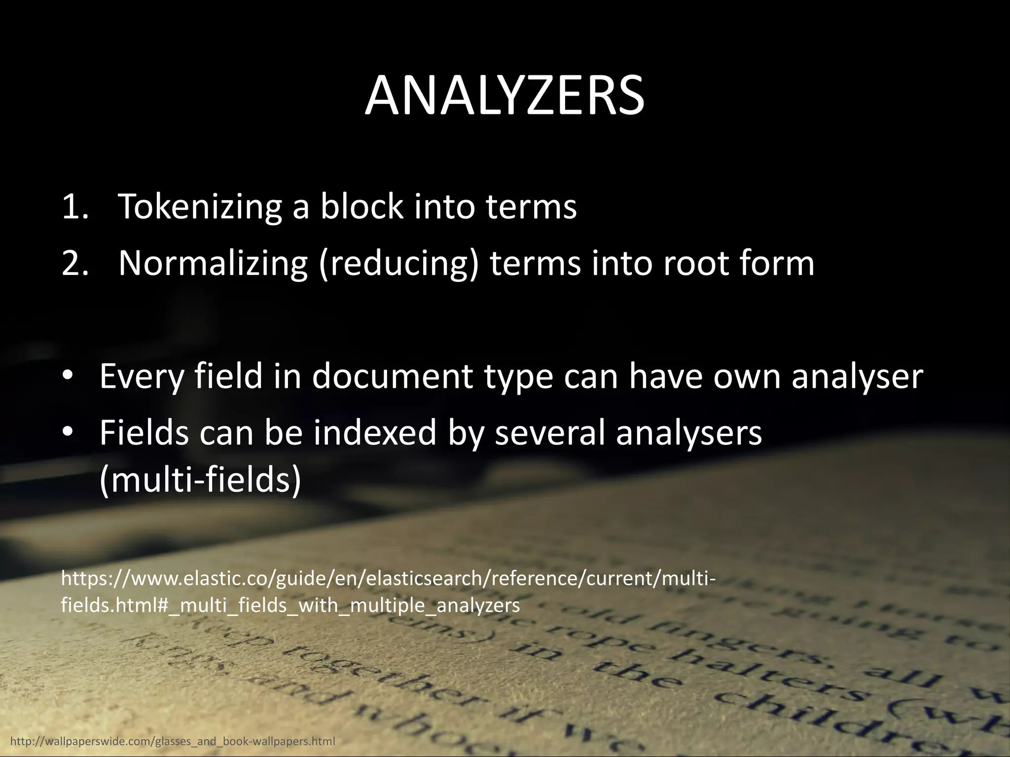 ANALYZERS
1. Tokenizing a block into terms
2. Normalizing (reducing) terms into root form
• Every field in document type can have own analyser
• Fields can be indexed by several analysers
(multi-fields)
https://www.elastic.co/guide/en/elasticsearch/reference/current/multi-
fields.html#_multi_fields_with_multiple_analyzers
http://wallpaperswide.com/glasses_and_book-wallpapers.html
 
