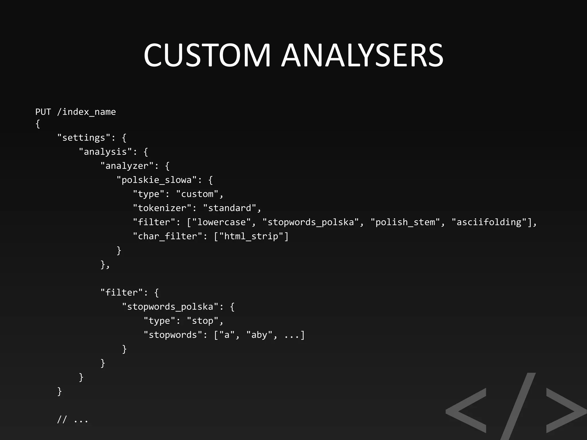 CUSTOM ANALYSERS
PUT /index_name
{
"settings": {
"analysis": {
"analyzer": {
"polskie_slowa": {
"type": "custom",
"tokenizer": "standard",
"filter": ["lowercase", "stopwords_polska", "polish_stem", "asciifolding"],
"char_filter": ["html_strip"]
}
},
"filter": {
"stopwords_polska": {
"type": "stop",
"stopwords": ["a", "aby", ...]
}
}
}
}
// ...
 