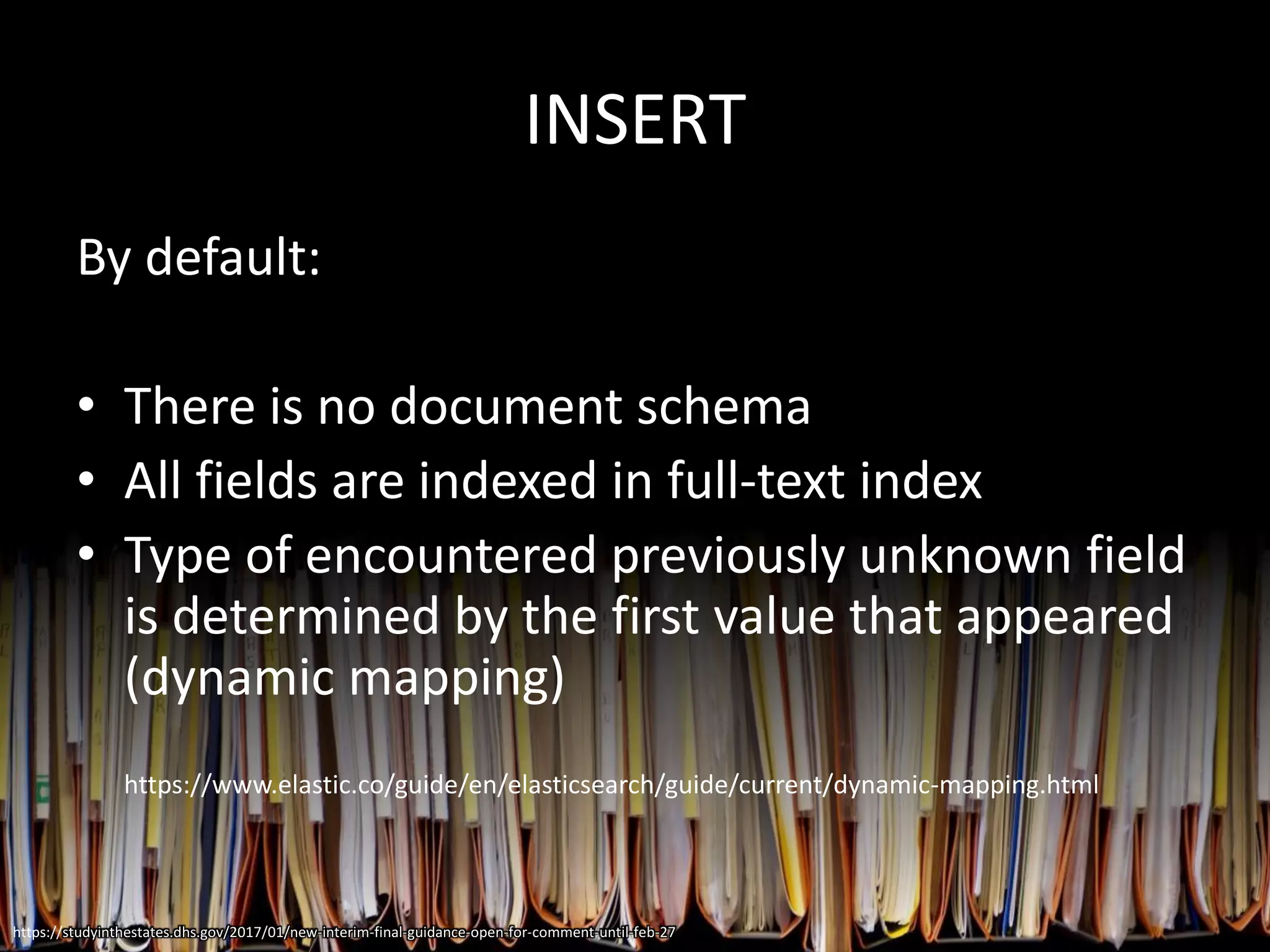 INSERT
By default:
• There is no document schema
• All fields are indexed in full-text index
• Type of encountered previously unknown field
is determined by the first value that appeared
(dynamic mapping)
https://www.elastic.co/guide/en/elasticsearch/guide/current/dynamic-mapping.html
https://studyinthestates.dhs.gov/2017/01/new-interim-final-guidance-open-for-comment-until-feb-27
 