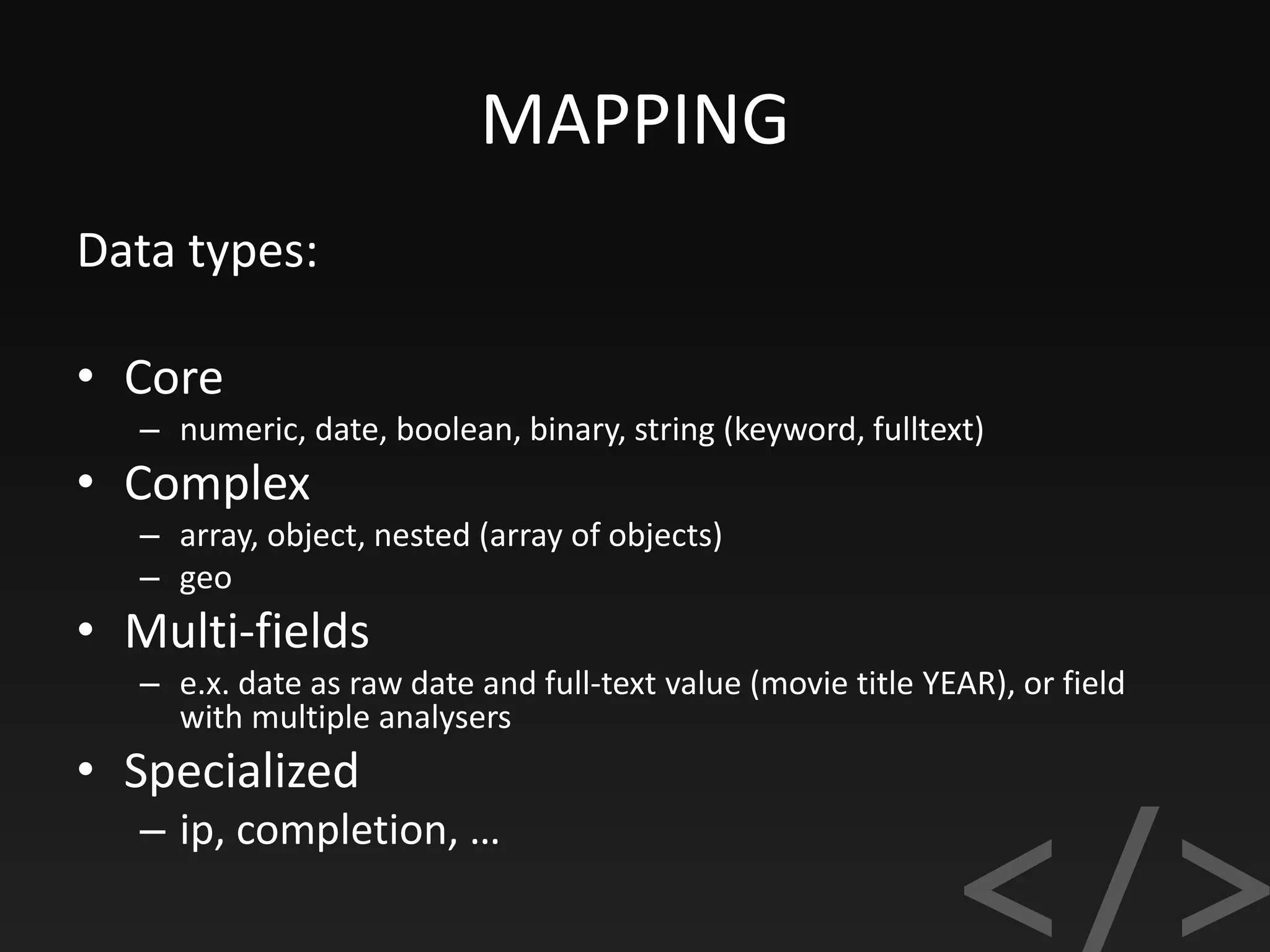 MAPPING
Data types:
• Core
– numeric, date, boolean, binary, string (keyword, fulltext)
• Complex
– array, object, nested (array of objects)
– geo
• Multi-fields
– e.x. date as raw date and full-text value (movie title YEAR), or field
with multiple analysers
• Specialized
– ip, completion, …
 