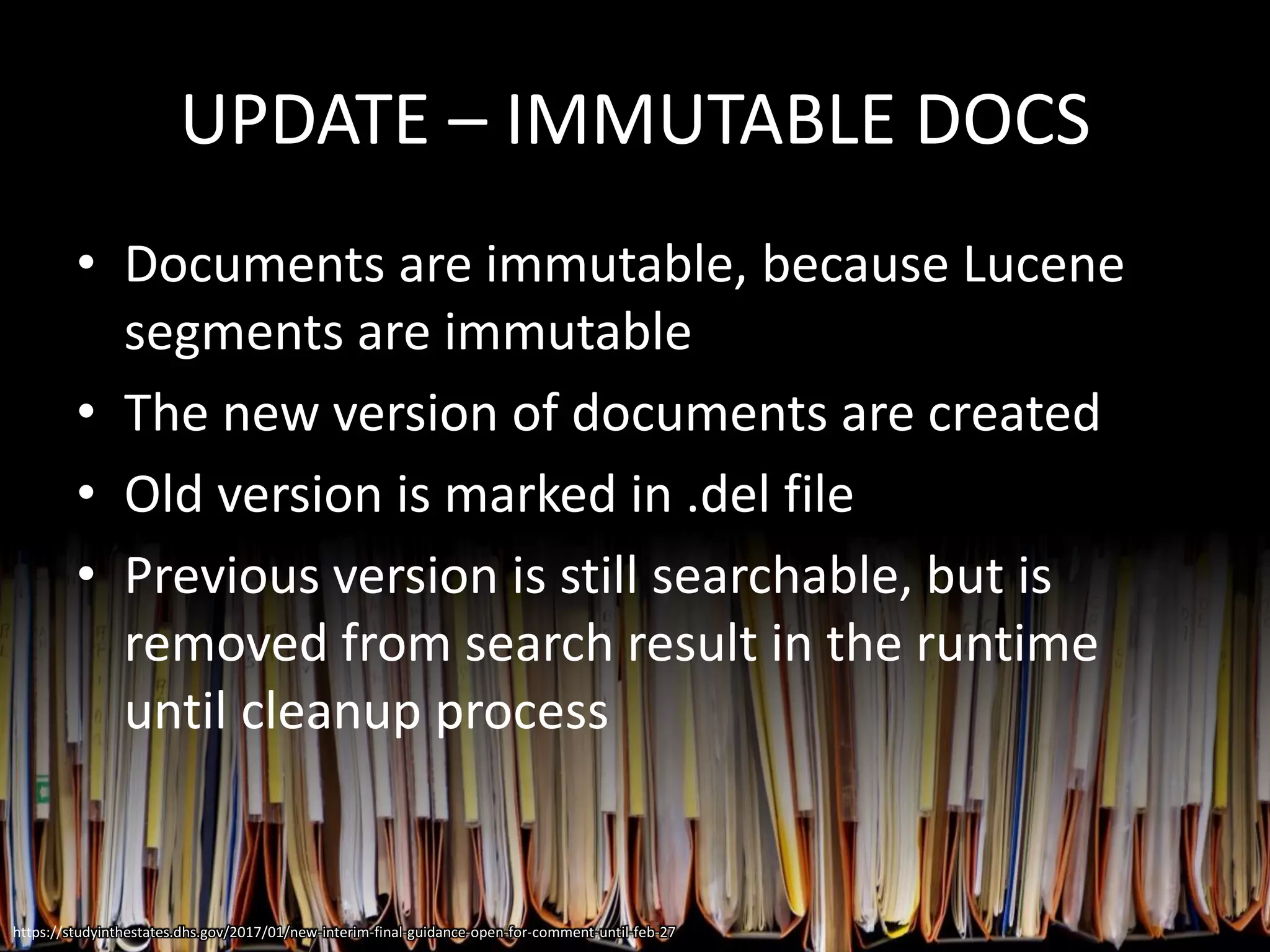 UPDATE – IMMUTABLE DOCS
• Documents are immutable, because Lucene
segments are immutable
• The new version of documents are created
• Old version is marked in .del file
• Previous version is still searchable, but is
removed from search result in the runtime
until cleanup process
https://studyinthestates.dhs.gov/2017/01/new-interim-final-guidance-open-for-comment-until-feb-27
 