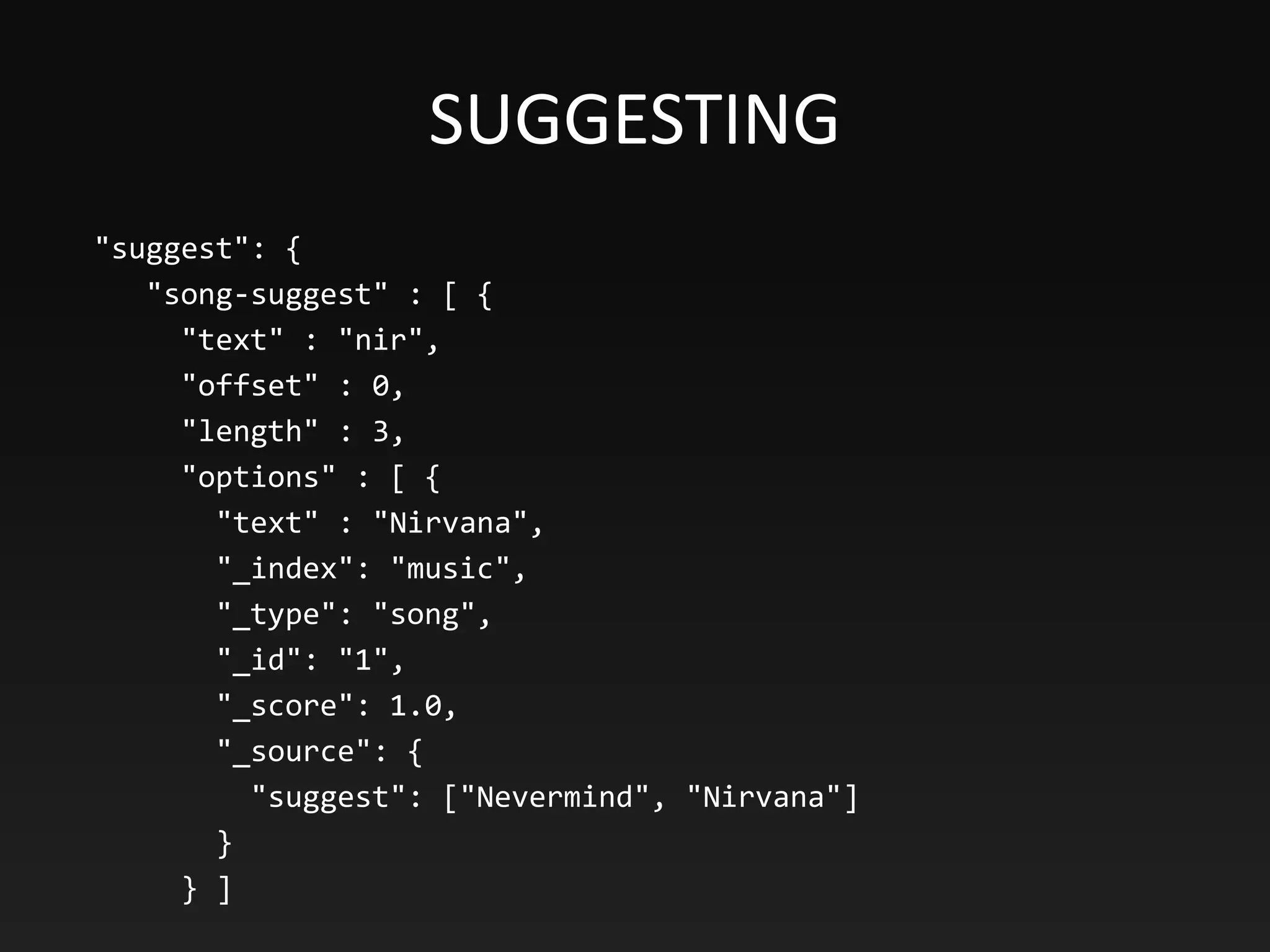 SUGGESTING
"suggest": {
"song-suggest" : [ {
"text" : "nir",
"offset" : 0,
"length" : 3,
"options" : [ {
"text" : "Nirvana",
"_index": "music",
"_type": "song",
"_id": "1",
"_score": 1.0,
"_source": {
"suggest": ["Nevermind", "Nirvana"]
}
} ]
 