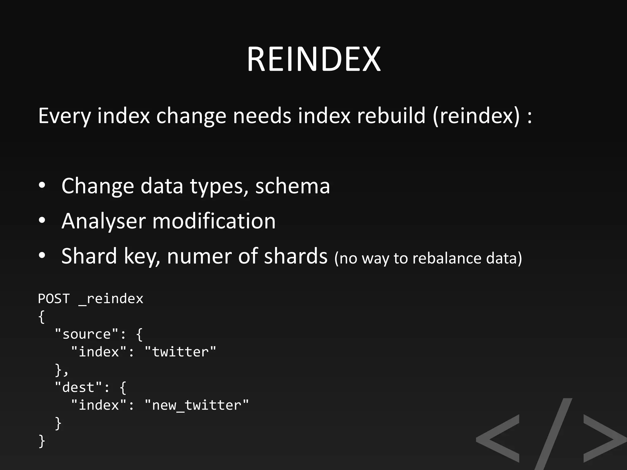 REINDEX
POST _reindex
{
"source": {
"index": "twitter"
},
"dest": {
"index": "new_twitter"
}
}
Every index change needs index rebuild (reindex) :
• Change data types, schema
• Analyser modification
• Shard key, numer of shards (no way to rebalance data)
 