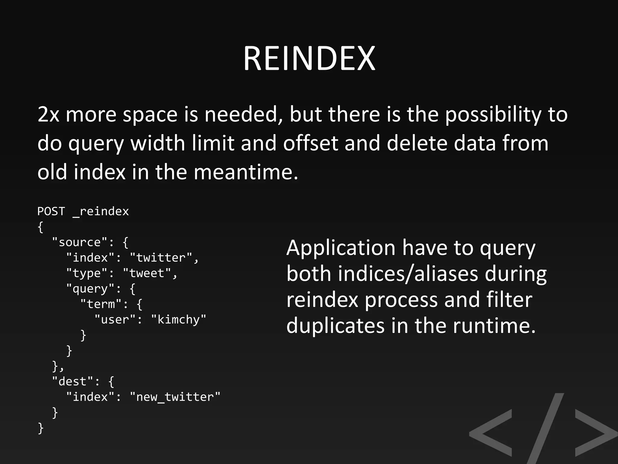 REINDEX
POST _reindex
{
"source": {
"index": "twitter",
"type": "tweet",
"query": {
"term": {
"user": "kimchy"
}
}
},
"dest": {
"index": "new_twitter"
}
}
2x more space is needed, but there is the possibility to
do query width limit and offset and delete data from
old index in the meantime.
Application have to query
both indices/aliases during
reindex process and filter
duplicates in the runtime.
 