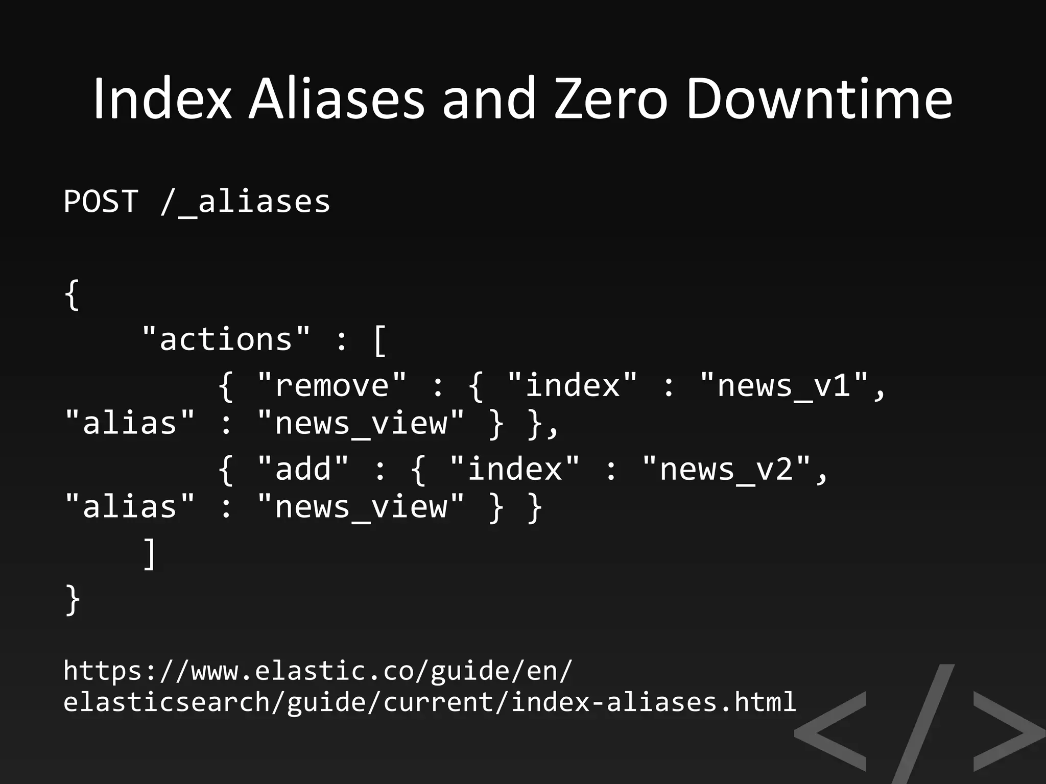 Index Aliases and Zero Downtime
POST /_aliases
{
"actions" : [
{ "remove" : { "index" : "news_v1",
"alias" : "news_view" } },
{ "add" : { "index" : "news_v2",
"alias" : "news_view" } }
]
}
https://www.elastic.co/guide/en/
elasticsearch/guide/current/index-aliases.html
 