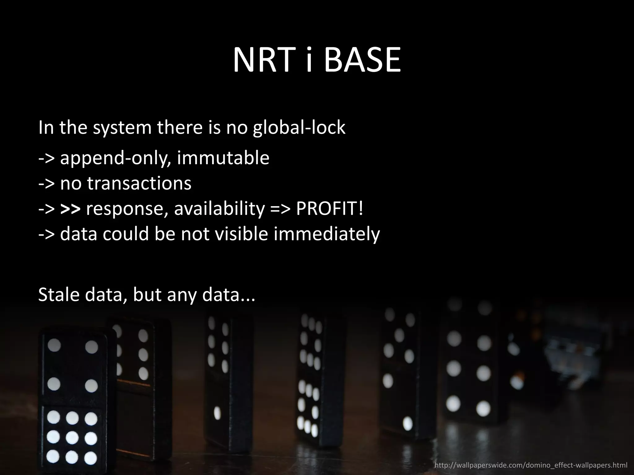NRT i BASE
In the system there is no global-lock
-> append-only, immutable
-> no transactions
-> >> response, availability => PROFIT!
-> data could be not visible immediately
Stale data, but any data...
http://wallpaperswide.com/domino_effect-wallpapers.html
 