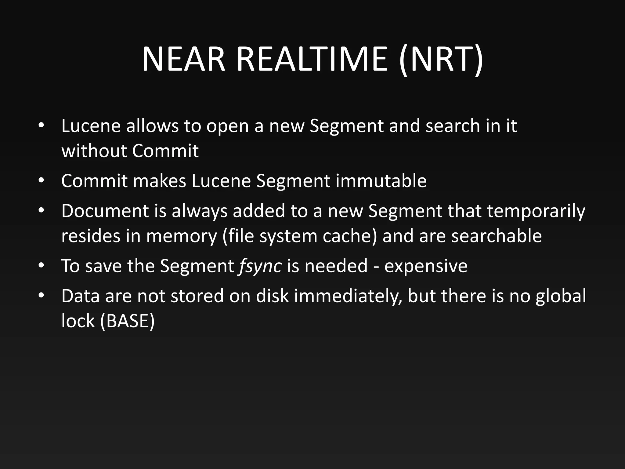 NEAR REALTIME (NRT)
• Lucene allows to open a new Segment and search in it
without Commit
• Commit makes Lucene Segment immutable
• Document is always added to a new Segment that temporarily
resides in memory (file system cache) and are searchable
• To save the Segment fsync is needed - expensive
• Data are not stored on disk immediately, but there is no global
lock (BASE)
 