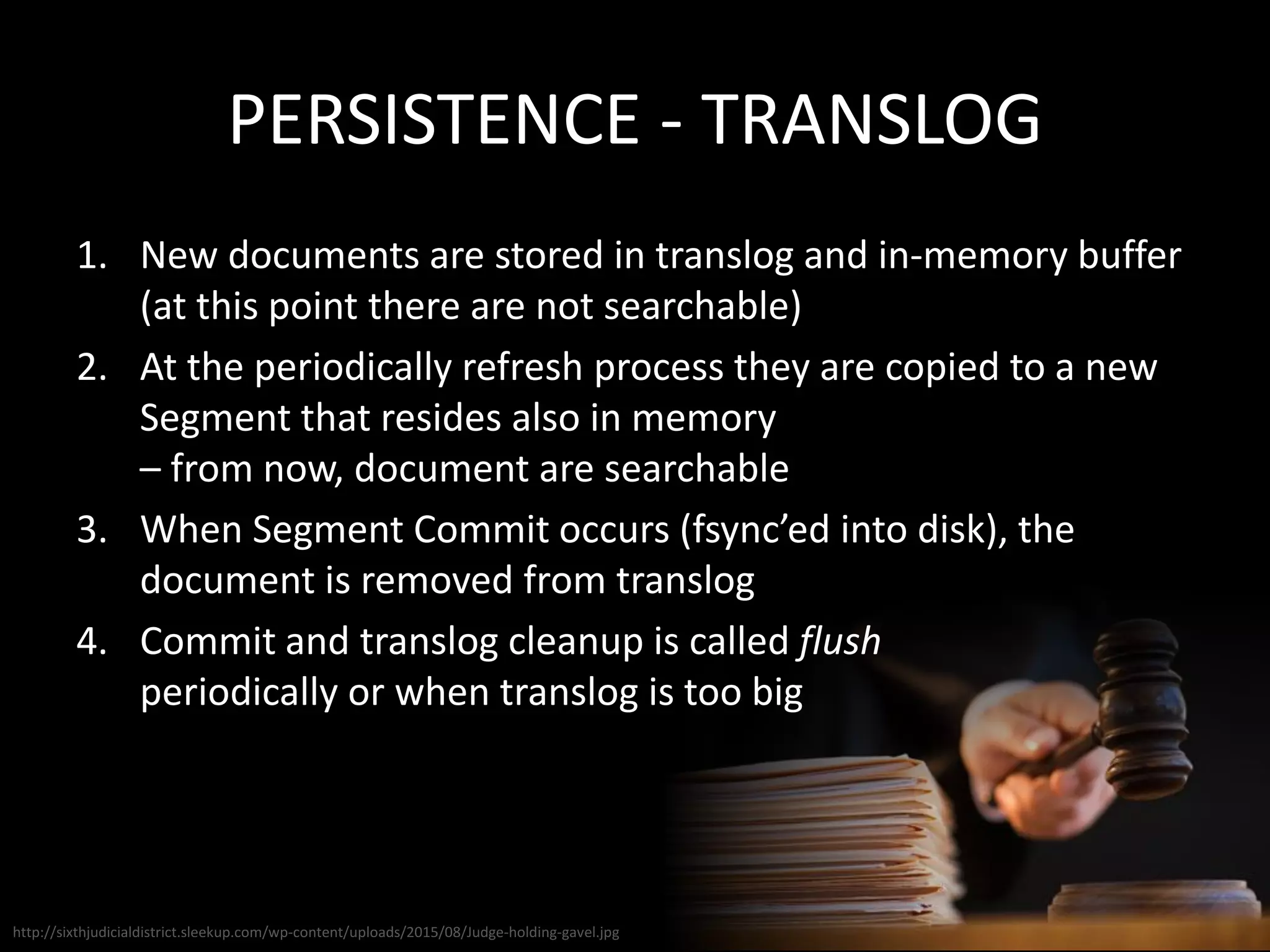 PERSISTENCE - TRANSLOG
1. New documents are stored in translog and in-memory buffer
(at this point there are not searchable)
2. At the periodically refresh process they are copied to a new
Segment that resides also in memory
– from now, document are searchable
3. When Segment Commit occurs (fsync’ed into disk), the
document is removed from translog
4. Commit and translog cleanup is called flush
periodically or when translog is too big
http://sixthjudicialdistrict.sleekup.com/wp-content/uploads/2015/08/Judge-holding-gavel.jpg
 