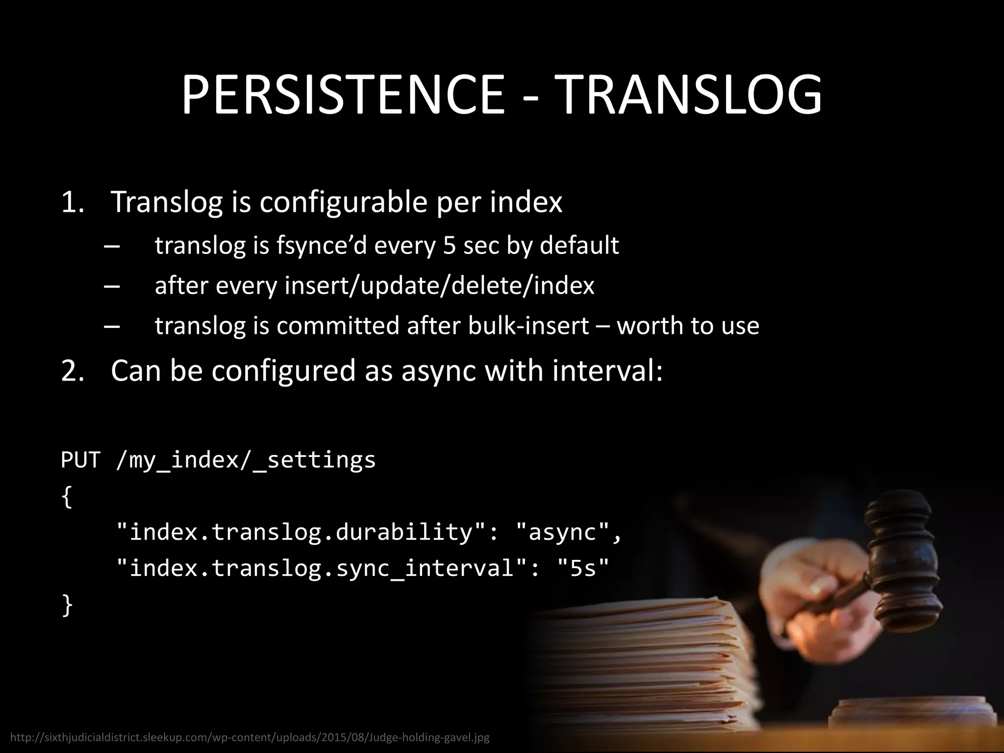 PERSISTENCE - TRANSLOG
1. Translog is configurable per index
– translog is fsynce’d every 5 sec by default
– after every insert/update/delete/index
– translog is committed after bulk-insert – worth to use
2. Can be configured as async with interval:
PUT /my_index/_settings
{
"index.translog.durability": "async",
"index.translog.sync_interval": "5s"
}
http://sixthjudicialdistrict.sleekup.com/wp-content/uploads/2015/08/Judge-holding-gavel.jpg
 