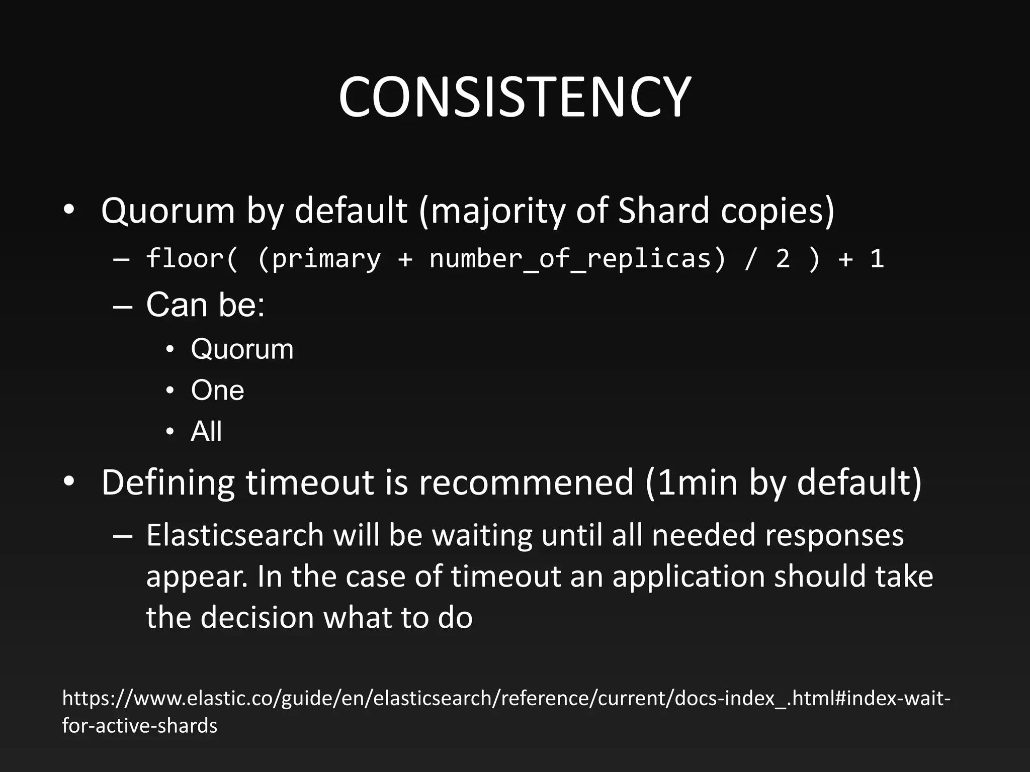 CONSISTENCY
• Quorum by default (majority of Shard copies)
– floor( (primary + number_of_replicas) / 2 ) + 1
– Can be:
• Quorum
• One
• All
• Defining timeout is recommened (1min by default)
– Elasticsearch will be waiting until all needed responses
appear. In the case of timeout an application should take
the decision what to do
https://www.elastic.co/guide/en/elasticsearch/reference/current/docs-index_.html#index-wait-
for-active-shards
 
