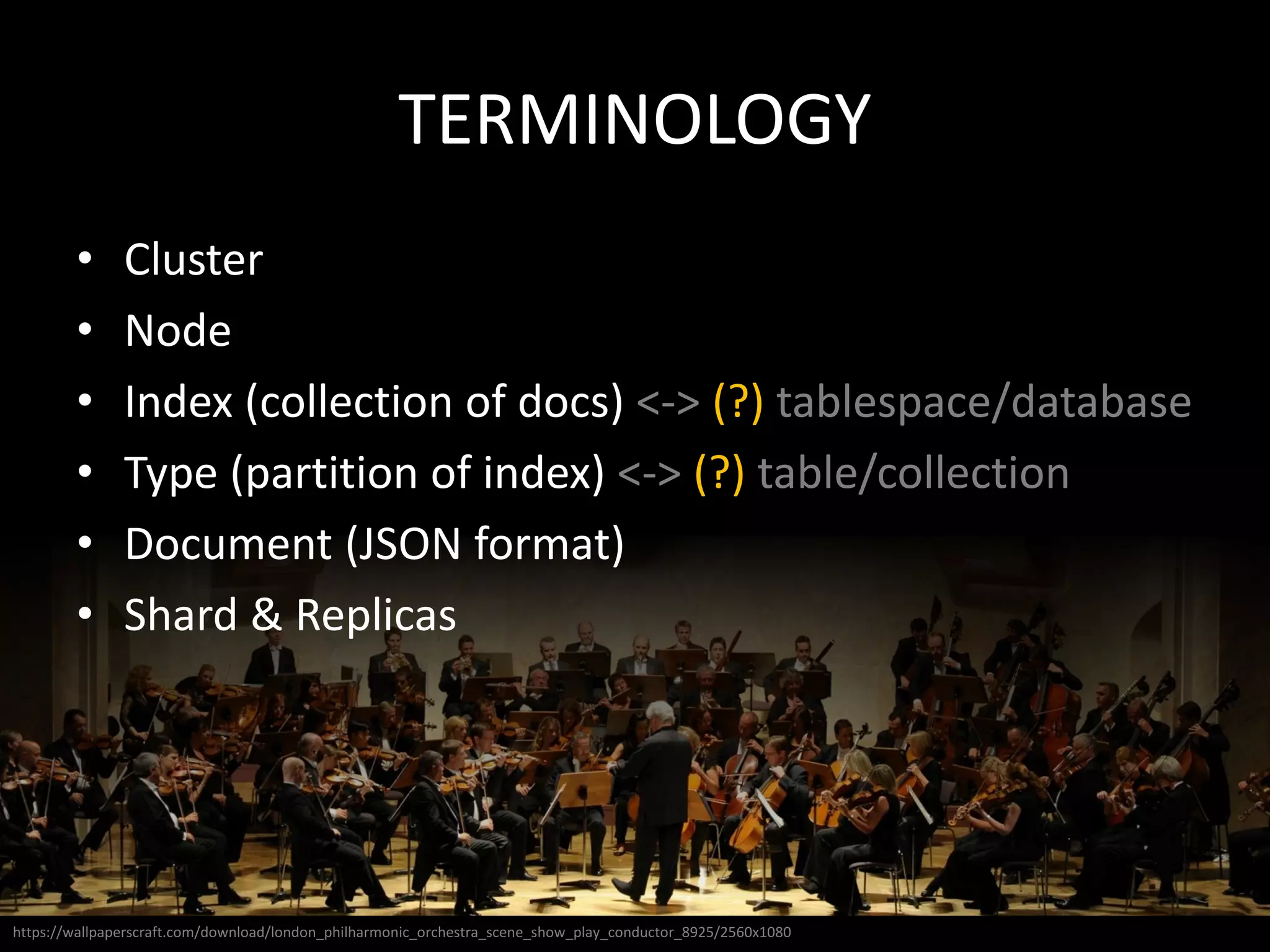 TERMINOLOGY
• Cluster
• Node
• Index (collection of docs) <-> (?) tablespace/database
• Type (partition of index) <-> (?) table/collection
• Document (JSON format)
• Shard & Replicas
https://wallpaperscraft.com/download/london_philharmonic_orchestra_scene_show_play_conductor_8925/2560x1080
 