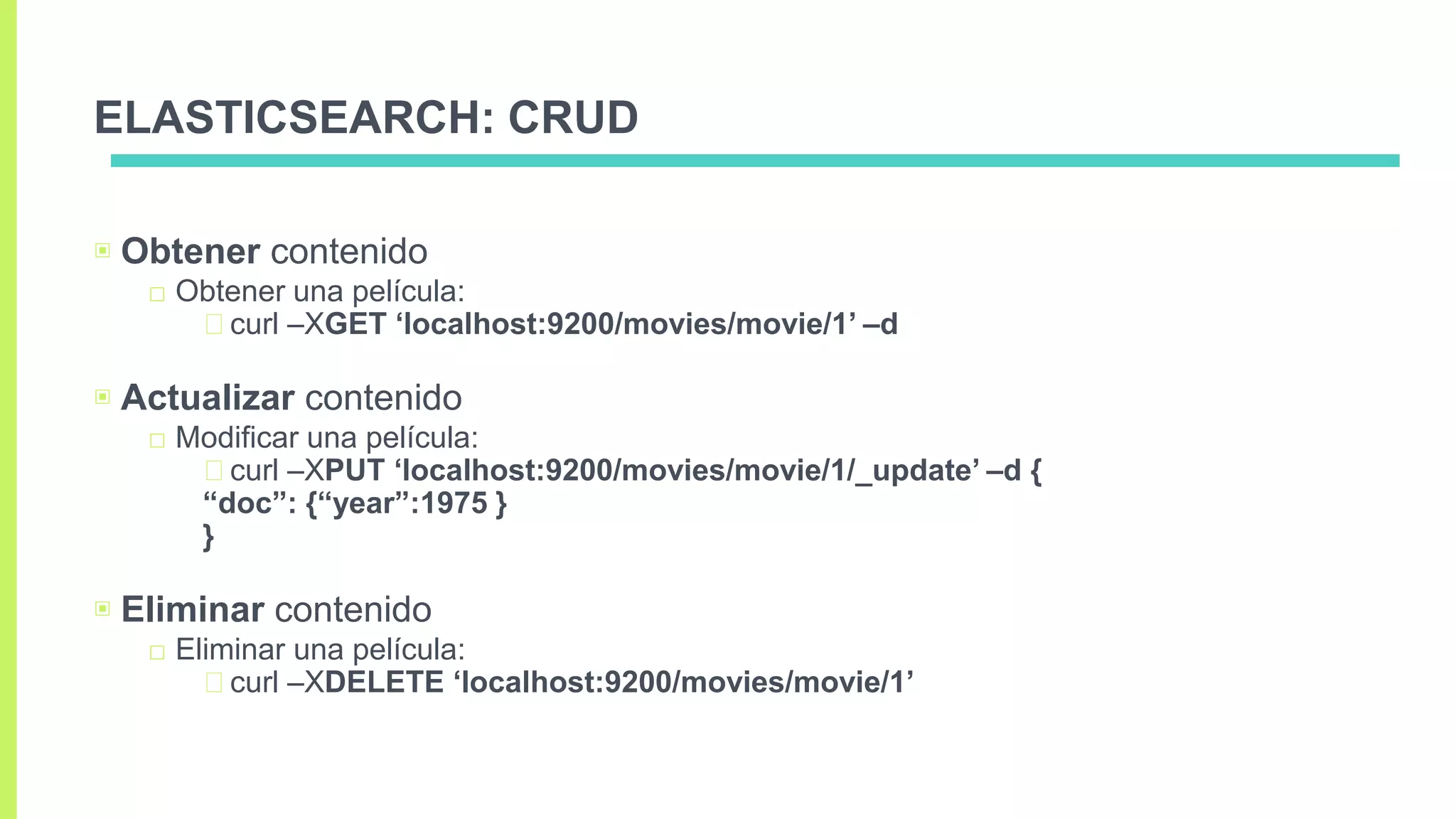 ELASTICSEARCH: CRUD
▣ Obtener contenido
□ Obtener una película:
curl –XGET ‘localhost:9200/movies/movie/1’ –d
▣ Actualizar contenido
□ Modificar una película:
curl –XPUT ‘localhost:9200/movies/movie/1/_update’ –d {
“doc”: {“year”:1975 }
}
▣ Eliminar contenido
□ Eliminar una película:
curl –XDELETE ‘localhost:9200/movies/movie/1’
 