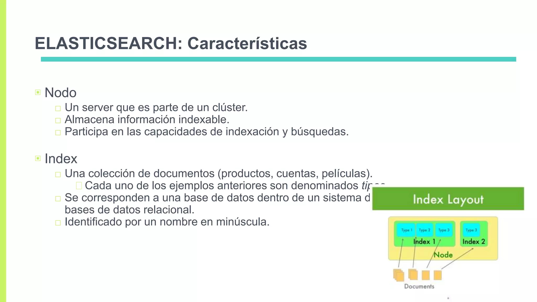 ELASTICSEARCH: Características
▣ Nodo
□ Un server que es parte de un clúster.
□ Almacena información indexable.
□ Participa en las capacidades de indexación y búsquedas.
▣ Index
□ Una colección de documentos (productos, cuentas, películas).
Cada uno de los ejemplos anteriores son denominados tipos.
□ Se corresponden a una base de datos dentro de un sistema de
bases de datos relacional.
□ Identificado por un nombre en minúscula.
 