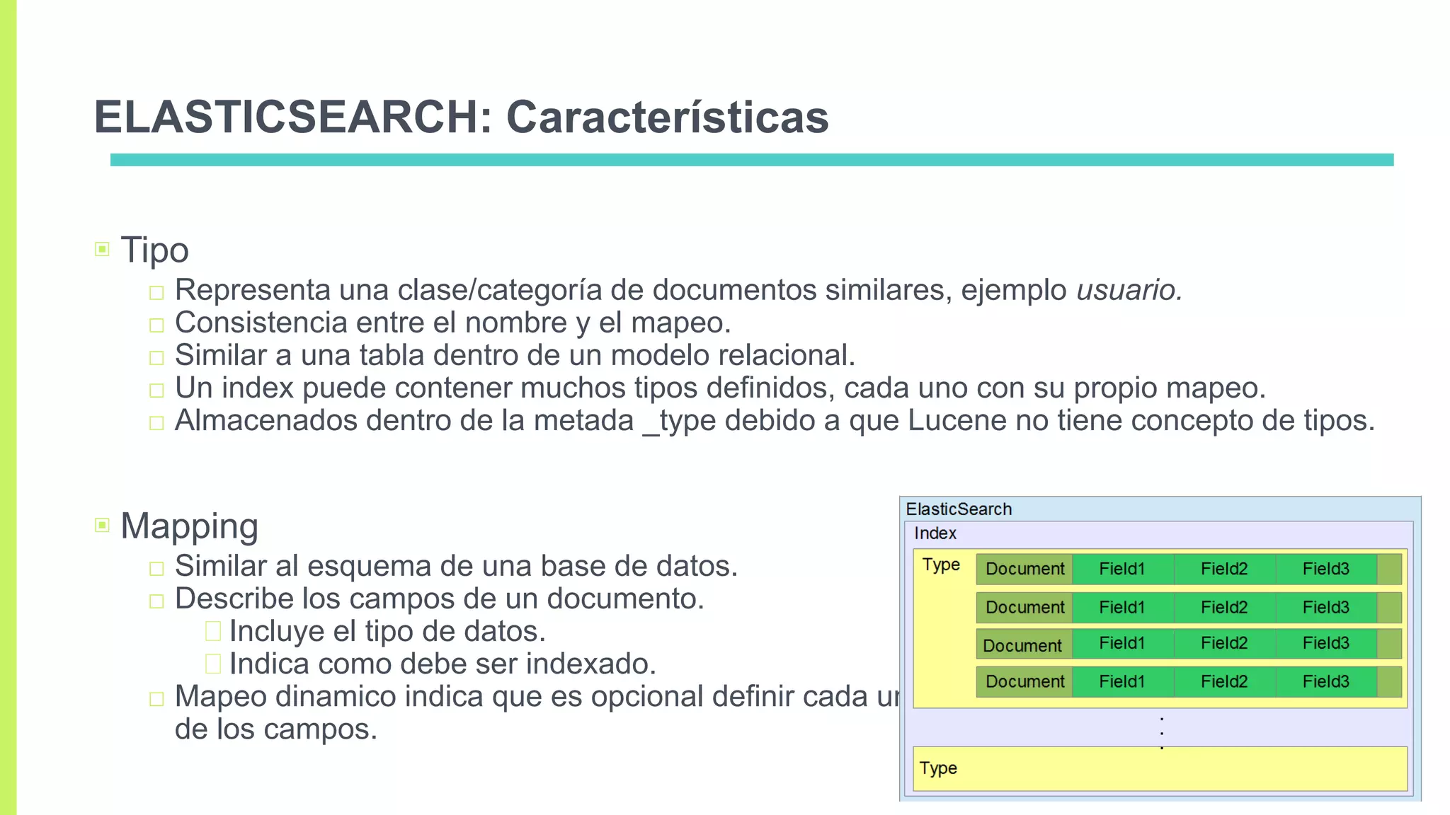 ELASTICSEARCH: Características
▣ Tipo
□ Representa una clase/categoría de documentos similares, ejemplo usuario.
□ Consistencia entre el nombre y el mapeo.
□ Similar a una tabla dentro de un modelo relacional.
□ Un index puede contener muchos tipos definidos, cada uno con su propio mapeo.
□ Almacenados dentro de la metada _type debido a que Lucene no tiene concepto de tipos.
▣ Mapping
□ Similar al esquema de una base de datos.
□ Describe los campos de un documento.
Incluye el tipo de datos.
Indica como debe ser indexado.
□ Mapeo dinamico indica que es opcional definir cada uno
de los campos.
 