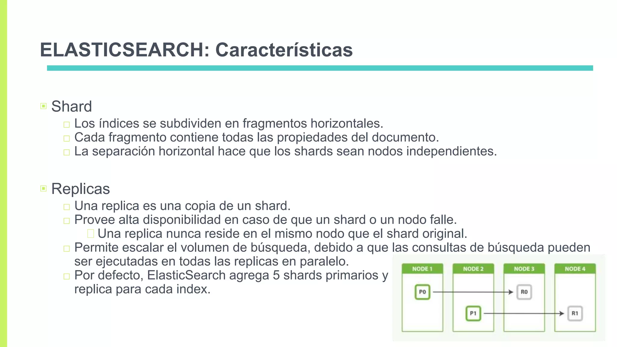 ELASTICSEARCH: Características
▣ Shard
□ Los índices se subdividen en fragmentos horizontales.
□ Cada fragmento contiene todas las propiedades del documento.
□ La separación horizontal hace que los shards sean nodos independientes.
▣ Replicas
□ Una replica es una copia de un shard.
□ Provee alta disponibilidad en caso de que un shard o un nodo falle.
Una replica nunca reside en el mismo nodo que el shard original.
□ Permite escalar el volumen de búsqueda, debido a que las consultas de búsqueda pueden
ser ejecutadas en todas las replicas en paralelo.
□ Por defecto, ElasticSearch agrega 5 shards primarios y 1
replica para cada index.
 