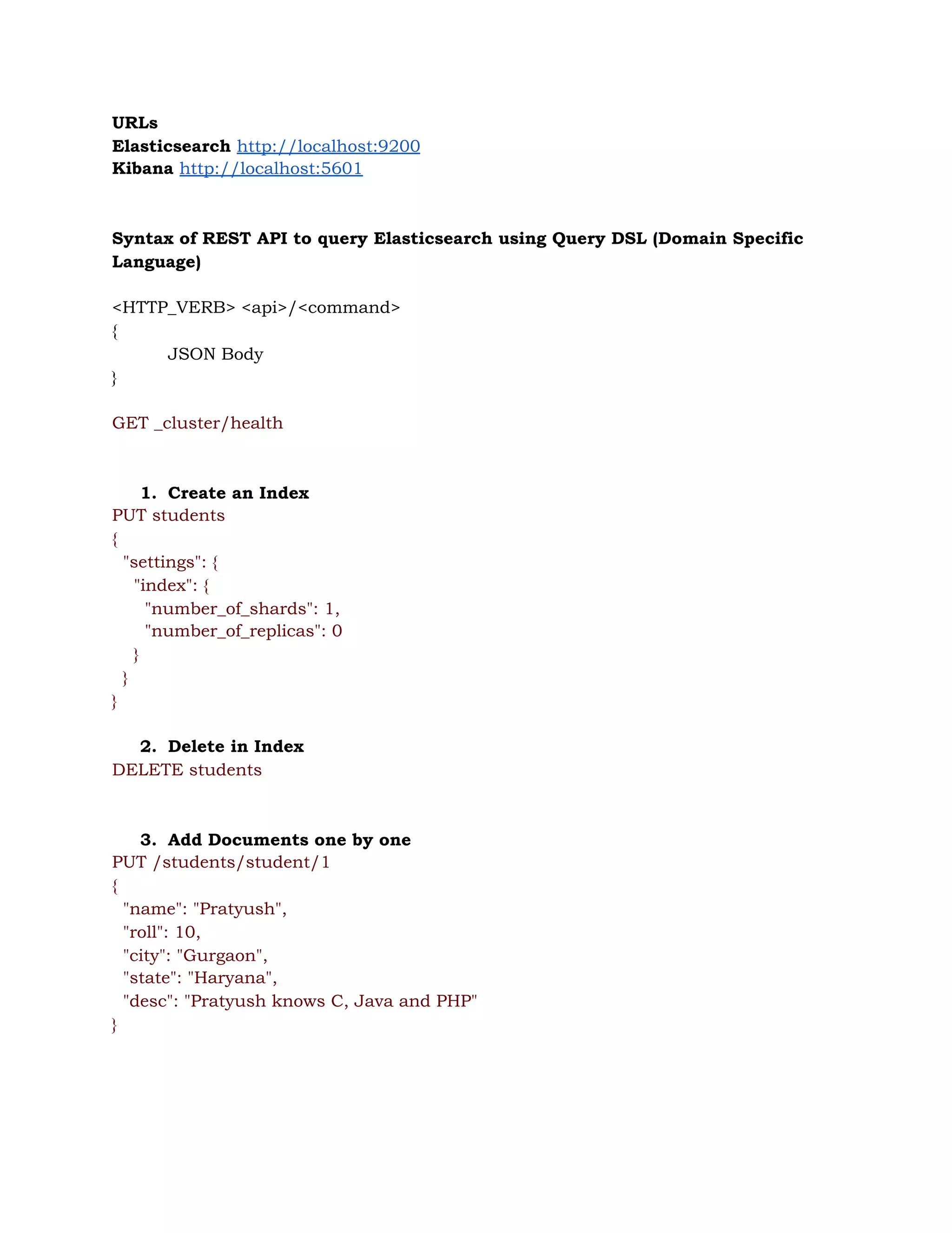 URLs 
Elasticsearch ​http://localhost:9200 
Kibana ​http://localhost:5601 
 
 
Syntax of REST API to query Elasticsearch using Query DSL (Domain Specific 
Language) 
 
<HTTP_VERB> <api>/<command> 
{ 
JSON Body 
} 
 
GET _cluster/health 
 
 
1. Create an Index 
PUT students 
{ 
"settings": { 
"index": { 
"number_of_shards": 1, 
"number_of_replicas": 0 
} 
} 
} 
 
2. Delete in Index 
DELETE students 
 
 
3. Add Documents one by one 
PUT /students/student/1 
{ 
"name": "Pratyush", 
"roll": 10, 
"city": "Gurgaon", 
"state": "Haryana", 
"desc": "Pratyush knows C, Java and PHP" 
} 
 
 
 
 